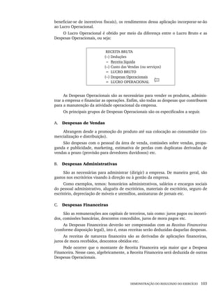DEMONSTRAÇÃO DO RESULTADO DO EXERCÍCIO 103
beneficiar-se de incentivos fiscais), os rendimentos dessa aplicação incorporar-se-ão
ao Lucro Operacional.
O Lucro Operacional é obtido por meio da diferença entre o Lucro Bruto e as
Despesas Operacionais, ou seja:
RECEITA BRUTA
(–) Deduções
(=( Receita líquida
(–) Custo das Vendas (ou serviços)
= LUCRO BRUTO
(–) Despesas Operacionais
= LUCRO OPERACIONAL
As Despesas Operacionais são as necessárias para vender os produtos, adminis-
trar a empresa e financiar as operações. Enfim, são todas as despesas que contribuem
para a manutenção da atividade operacional da empresa.
Os principais grupos de Despesas Operacionais são os especificados a seguir.
A. Despesas de Vendas
Abrangem desde a promoção do produto até sua colocação ao consumidor (co-
mercialização e distribuição).
São despesas com o pessoal da área de venda, comissões sobre vendas, propa-
ganda e publicidade, marketing, estimativa de perdas com duplicatas derivadas de
vendas a prazo (provisão para devedores duvidosos) etc.
B. Despesas Administrativas
São as necessárias para administrar (dirigir) a empresa. De maneira geral, são
gastos nos escritórios visando à direção ou à gestão da empresa.
Como exemplos, temos: honorários administrativos, salários e encargos sociais
do pessoal administrativo, aluguéis de escritórios, materiais de escritório, seguro de
escritório, depreciação de móveis e utensílios, assinaturas de jornais etc.
C. Despesas Financeiras
São as remunerações aos capitais de terceiros, tais como: juros pagos ou incorri-
dos, comissões bancárias, descontos concedidos, juros de mora pagos etc.
As Despesas Financeiras deverão ser compensadas com as Receitas Financeiras
(conforme disposição legal), isto é, estas receitas serão deduzidas daquelas despesas.
As receitas de natureza financeira são as derivadas de aplicações financeiras,
juros de mora recebidos, descontos obtidos etc.
Pode ocorrer que o montante de Receita Financeira seja maior que a Despesa
Financeira. Nesse caso, algebricamente, a Receita Financeira será deduzida de outras
Despesas Operacionais.
Livro 1.indb 103
Livro 1.indb 103 2/4/2015 13:27:42
2/4/2015 13:27:42
 