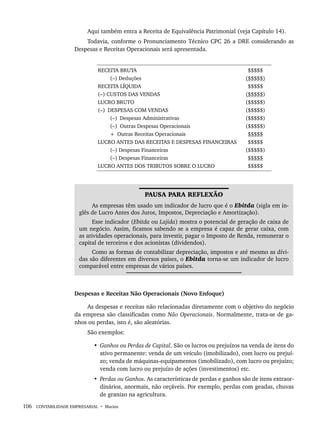 106 CONTABILIDADE EMPRESARIAL • Marion
Aqui também entra a Receita de Equivalência Patrimonial (veja Capítulo 14).
Todavia, conforme o Pronunciamento Técnico CPC 26 a DRE considerando as
Despesas e Receitas Operacionais será apresentada.
RECEITA BRUTA
(–) Deduções
RECEITA LÍQUIDA
(–) CUSTOS DAS VENDAS
LUCRO BRUTO
(–) DESPESAS COM VENDAS
(–) Despesas Administrativas
(–) Outras Despesas Operacionais
+ Outras Receitas Operacionais
LUCRO ANTES DAS RECEITAS E DESPESAS FINANCEIRAS
(–) Despesas Financeiras
(–) Despesas Financeiras
LUCRO ANTES DOS TRIBUTOS SOBRE O LUCRO
$$$$$
($$$$$)
$$$$$
($$$$$)
($$$$$)
($$$$$)
($$$$$)
($$$$$)
$$$$$
$$$$$
($$$$$)
$$$$$
$$$$$
PAUSA PARA REFLEXÃO
As empresas têm usado um indicador de lucro que é o Ebitda (sigla em in-
glês de Lucro Antes dos Juros, Impostos, Depreciação e Amortização).
Esse indicador (Ebitda ou Lajida) mostra o potencial de geração de caixa de
um negócio. Assim, ficamos sabendo se a empresa é capaz de gerar caixa, com
as atividades operacionais, para investir, pagar o Imposto de Renda, remunerar o
capital de terceiros e dos acionistas (dividendos).
Como as formas de contabilizar depreciação, impostos e até mesmo as dívi-
das são diferentes em diversos países, o Ebitda torna-se um indicador de lucro
comparável entre empresas de vários países.
Despesas e Receitas Não Operacionais (Novo Enfoque)
As despesas e receitas não relacionadas diretamente com o objetivo do negócio
da empresa são classificadas como Não Operacionais. Normalmente, trata-se de ga-
nhos ou perdas, isto é, são aleatórias.
São exemplos:
• Ganhos ou Perdas de Capital. São os lucros ou prejuízos na venda de itens do
ativo permanente: venda de um veículo (imobilizado), com lucro ou prejuí-
zo; venda de máquinas-equipamentos (imobilizado), com lucro ou prejuízo;
venda com lucro ou prejuízo de ações (investimentos) etc.
• Perdas ou Ganhos. As características de perdas e ganhos são de itens extraor-
dinários, anormais, não orçáveis. Por exemplo, perdas com geadas, chuvas
de granizo na agricultura.
Livro 1.indb 106
Livro 1.indb 106 2/4/2015 13:27:43
2/4/2015 13:27:43
 