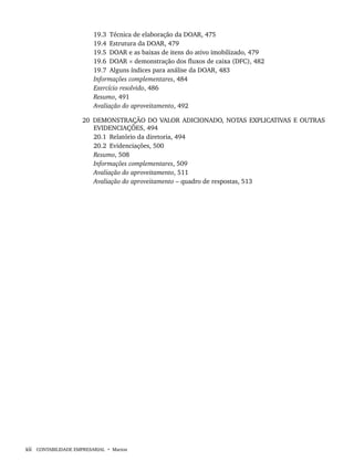 xii CONTABILIDADE EMPRESARIAL • Marion
19.3 Técnica de elaboração da DOAR, 475
19.4 Estrutura da DOAR, 479
19.5 DOAR e as baixas de itens do ativo imobilizado, 479
19.6 DOAR × demonstração dos fluxos de caixa (DFC), 482
19.7 Alguns índices para análise da DOAR, 483
Informações complementares, 484
Exercício resolvido, 486
Resumo, 491
Avaliação do aproveitamento, 492
20 DEMONSTRAÇÃO DO VALOR ADICIONADO, NOTAS EXPLICATIVAS E OUTRAS
EVIDENCIAÇÕES, 494
20.1 Relatório da diretoria, 494
20.2 Evidenciações, 500
Resumo, 508
Informações complementares, 509
Avaliação do aproveitamento, 511
Avaliação do aproveitamento – quadro de respostas, 513
Livro 1.indb xii
Livro 1.indb xii 2/4/2015 13:27:31
2/4/2015 13:27:31
 