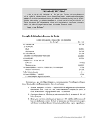 DEMONSTRAÇÃO DO RESULTADO DO EXERCÍCIO 109
PAUSA PARA REFLEXÃO
A Lei nº 11.941/09 (Lei das S.A.) diz que para fins da escrituração contá-
bil, os registros contábeis que forem necessários para a observância das disposi-
ções tributárias relativos à determinação da base de cálculo do Imposto de Renda,
quando não devam, por sua natureza fiscal, constar da escrituração contábil, ou
forem diferentes dos lançamentos dessa escrituração serão efetuados exclusiva-
mente em livros ou registros contábeis auxiliares, ou livros fiscais.
Seria o caso do Lalur?
Exemplo de Cálculo do Imposto de Renda
DEMONSTRAÇÃO DO RESULTADO DO EXERCÍCIO
Cia. Exemplo Em $ mil
RECEITA BRUTA
(–) DEDUÇÕES
ICMS
Abatimentos
RECEITA LÍQUIDA
(–) CUSTO DOS PRODUTOS VENDIDOS
LUCRO BRUTO
(–) DESPESAS OPERACIONAIS
De Vendas
Administrativas
LUCRO ANTES DAS RECEITAS E DESPESAS FINANCEIRAS
Despesas Financeiras
Perdas Extraordinárias
LUCRO ANTES DOS TRIBUTOS
(–) Provisão para Imposto de Renda
58.000
(4.000)
(4.000)
50.000
(18.000)
32.000
(14.000)
(12.000)
6.000
(3.000)
– 0 –
3.000
?
Considerando que não há participações, vamos calcular a Provisão para o Impos-
to de Renda, observando as seguintes disposições fiscais:
1. No CPV
, a empresa calculou a Depreciação das Máquinas e Equipamentos,
tendo como base 15% e não 10%, como determina o Imposto de Renda. O
valor de Máquinas e Equipamentos é de $ 60 milhões.
2. Consta em Despesa Administrativa uma multa fiscal no valor de 4,0 mi-
lhões de reais.
3. Houve, no exercício anterior, um prejuízo de $ 3,0 milhões. (Observação: O
Imposto de Renda permite deduzir prejuízos de exercícios anteriores para
cálculo do Lucro Real do exercício atual, embora haja regras específicas).
Livro 1.indb 109
Livro 1.indb 109 2/4/2015 13:27:44
2/4/2015 13:27:44
 