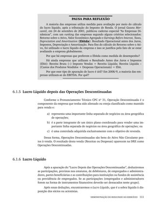 DEMONSTRAÇÃO DO RESULTADO DO EXERCÍCIO 111
PAUSA PARA REFLEXÃO
A maioria das empresas utiliza medida para avaliação por meio do cálculo
do lucro líquido, após a tributação do Imposto de Renda. O jornal Gazeta Mer-
cantil, em 24 de setembro de 2001, publicou caderno especial “As Empresas Di-
nâmicas”, com um ranking das empresas segundo alguns critérios selecionados:
Retorno sobre o Ativo, Valor Econômico Agregado e Earnings Before Interest, Taxes,
Depreciation and Amortization (Ebitda): Resultado Operacional antes dos Juros,
Impostos, Depreciação e Amortização. Para fins do cálculo do Retorno sobre o Ati-
vo, foi utilizado o lucro líquido da empresa e isso se justifica pelo fato de se estar
avaliando a empresa globalmente.
Por que há empresas que preferem o Ebitda como medida de desempenho?
Há ainda empresas que utilizam o Resultado Antes dos Juros e Impostos
(Ebit): Receita Bruta (–) Imposto Vendas = Receita Líquida; Receita Líquida –
(Custos dos Produtos Vendidos + Despesas Operacionais) = Ebit.
Por que esse tipo de apuração de lucro é útil? Em 2008/9, a maioria das em-
presas utilizam-se do EBITDA. Por quê?
6.1.5 Lucro Líquido depois das Operações Descontinuadas
Conforme o Pronunciamento Técnico CPC nº 31, Operação Descontinuada é o
componente da empresa que tenha sido alienado ou esteja classificado como mantido
para venda e:
a) representa uma importante linha separada de negócios ou área geográfica
de operações;
b) é a parte integrante de um único plano coordenado para vender uma im-
portante linha separada de negócios ou área geográfica de operações; ou
c) é uma controlada adquirida exclusivamente com o objetivo de revenda.
Dessa forma, Operações Descontinuadas são bens do Ativo Não Circulante pos-
tos à venda. O resultado desta venda (Receitas ou Despesas) aparecem na DRE como
Operações Descontinuadas.
6.1.6 Lucro Líquido
Após a apuração do “Lucro Depois das Operações Descontinuadas”, deduziremos
as participações, previstas nos estatutos, de debêntures, de empregados e administra-
dores, partes beneficiárias e as contribuições para instituições ou fundos de assistência
ou previdência de empregados. Se as participações (empregados e administradores
forem na forma de instrumentos financeiros deverão ser destacados neste grupo).
Após essas deduções, encontraremos o Lucro Líquido, que é a sobra líquida à dis-
posição dos sócios ou acionistas.
Livro 1.indb 111
Livro 1.indb 111 2/4/2015 13:27:44
2/4/2015 13:27:44
 