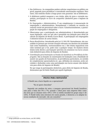 112 CONTABILIDADE EMPRESARIAL • Marion
• Das Debêntures. As companhias podem solicitar empréstimos ao público em
geral, pagando juros periódicos e concedendo amortizações regulares. Para
tanto, elas emitirão títulos a longo prazo com garantias: são as debêntures.
• A debênture poderá assegurar a seu titular, além de juros e correção mo-
netária, participação no lucro da companhia (dedutível para o Imposto de
Renda).
• De Empregados e Administradores. É um complemento à remuneração de
empregados e administradores. Normalmente, é definido no estatuto ou
contrato social um percentual sobre o lucro. Constitucionalmente, a partici-
pação de empregados é obrigatória.
• Observamos que a participação aos administradores é desestimulada por
nossa legislação, uma vez que não é permitida sua dedução para efeito de
cálculo do Imposto de Renda (Lucro Real). A participação aos empregados
é dedutível dentro de certos limites.
• Partes Beneficiárias. Introduzida pela Lei 11.941/09. Normalmente, são con-
cedidas às pessoas que tiveram atuação relevante nos destinos da sociedade
(tais como fundadores, reestruturadores etc.). São títulos negociáveis sem
valor nominal que a Cia. pode criar a qualquer tempo. Os titulares destes
títulos terão direito a participação (prevista em estatutos) nos lucros anuais
(não dedutível para efeito do Imposto de Renda).
• Contribuições para Instituições ou Fundos de Assistência ou Previdência de Em-
pregados. São as doações às constituições de fundações com a finalidade de
assistir seu quadro de funcionários, às previdências particulares, no sentido
de complementar aposentadoria etc. que, definidas em estatutos, serão cal-
culadas e deduzidas como uma participação nos lucros anuais (são dedutí-
veis para efeito de Imposto de Renda).
No que tange às participações dedutíveis, para efeito de Imposto de Renda,
destacamos que há limite fixado por aquela legislação.
4
PAUSA PARA REFLEXÃO
A Nestlé usa o lucro líquido ou o operacional?
“Eu só quero chocolate4
Segundo um analista do setor, a margem operacional da Nestlé brasileira
caiu para a faixa dos 5% a 7%, quando o ideal para uma empresa líder como
ela seria que se situasse entre 10% e 15% (a média mundial do grupo suíço é de
12%). ‘A Nestlé tinha uma estrutura de custos pesada, e demorou a se adaptar às
novas condições do mercado’, diz um consultor.”
4
Artigo publicado na revista Exame, em 20-3-2002.
Livro 1.indb 112
Livro 1.indb 112 2/4/2015 13:27:44
2/4/2015 13:27:44
 