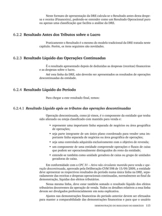 DEMONSTRAÇÃO DO RESULTADO DO EXERCÍCIO 115
Neste formato de apresentação da DRE calcula-se o Resultado antes desta despe-
sa e receita (Financeira), podendo-se entender como um Resultado Operacional puro
ou apenas uma classificação que facilita a análise da DRE.
6.2.2 Resultado Antes dos Tributos sobre o Lucro
Praticamente o Resultado é o mesmo do modelo tradicional da DRE tratada neste
capítulo. Porém, os itens seguintes são novidades.
6.2.3 Resultado Líquido das Operações Continuadas
É o resultado apresentado depois de deduzidas as despesas (receitas) financeiras
e as despesas sobre o lucro.
Até esta linha da DRE, não deverão ser apresentados os resultados de operações
descontinuadas da entidade.
6.2.4 Resultado Líquido do Período
Para chegar a este resultado final, temos:
6.2.4.1 Resultado Líquido após os tributos das operações descontinuadas
Operação descontinuada, como já vimos, é o componente da entidade que tenha
sido alienado ou esteja classificado com mantido para venda e:
• represente uma importante linha separada de negócios ou área geográfica
de operações;
• seja parte integrante de um único plano coordenado para vender uma im-
portante linha separada de negócios ou área geográfica de operações;
• seja uma controlada adquirida exclusivamente com o objetivo de revenda;
• um componente de uma entidade compreende operações e fluxos de caixa
que podem ser operacionalmente distinguidos do resto da entidade;
• entende-se também como unidade geradora de caixa ou grupo de unidades
geradoras de caixa.
Em conformidade com o CPC 31 – Ativo não circulante mantido para venda e ope-
ração descontinuada, aprovado pela Deliberação CVM 598 de 15/09/2009, a entidade
deve apresentar os respectivos resultados do período numa única linha na DRE, sepa-
radamente das receitas e despesas operacionais continuadas, normalmente ao final da
demonstração, líquidas dos efeitos tributários.
Nessa mesma linha, deve estar também somado o resultado líquido dos efeitos
tributários decorrentes da operação de venda. Todos os detalhes relativos a essa linha
devem ser divulgados preferencialmente em nota explicativa.
Ajustes nas demonstrações financeiras do período anterior devem ser efetuados
para manter a comparabilidade das demonstrações financeiras e para que o usuário
Livro 1.indb 115
Livro 1.indb 115 2/4/2015 13:27:44
2/4/2015 13:27:44
 