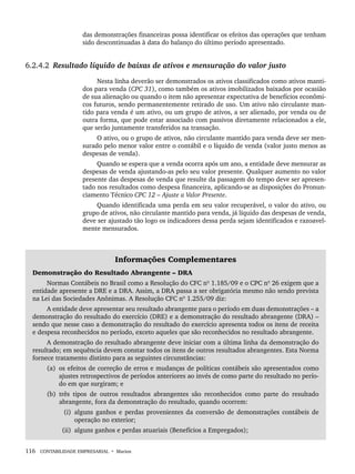 116 CONTABILIDADE EMPRESARIAL • Marion
das demonstrações financeiras possa identificar os efeitos das operações que tenham
sido descontinuadas à data do balanço do último período apresentado.
6.2.4.2 Resultado líquido de baixas de ativos e mensuração do valor justo
Nesta linha deverão ser demonstrados os ativos classificados como ativos manti-
dos para venda (CPC 31), como também os ativos imobilizados baixados por ocasião
de sua alienação ou quando o item não apresentar expectativa de benefícios econômi-
cos futuros, sendo permanentemente retirado de uso. Um ativo não circulante man-
tido para venda é um ativo, ou um grupo de ativos, a ser alienado, por venda ou de
outra forma, que pode estar associado com passivos diretamente relacionados a ele,
que serão juntamente transferidos na transação.
O ativo, ou o grupo de ativos, não circulante mantido para venda deve ser men-
surado pelo menor valor entre o contábil e o líquido de venda (valor justo menos as
despesas de venda).
Quando se espera que a venda ocorra após um ano, a entidade deve mensurar as
despesas de venda ajustando-as pelo seu valor presente. Qualquer aumento no valor
presente das despesas de venda que resulte da passagem do tempo deve ser apresen-
tado nos resultados como despesa financeira, aplicando-se as disposições do Pronun-
ciamento Técnico CPC 12 – Ajuste a Valor Presente.
Quando identificada uma perda em seu valor recuperável, o valor do ativo, ou
grupo de ativos, não circulante mantido para venda, já líquido das despesas de venda,
deve ser ajustado tão logo os indicadores dessa perda sejam identificados e razoavel-
mente mensurados.
Informações Complementares
Demonstração do Resultado Abrangente – DRA
Normas Contábeis no Brasil como a Resolução do CFC nº 1.185/09 e o CPC nº 26 exigem que a
entidade apresente a DRE e a DRA. Assim, a DRA passa a ser obrigatória mesmo não sendo prevista
na Lei das Sociedades Anônimas. A Resolução CFC nº 1.255/09 diz:
A entidade deve apresentar seu resultado abrangente para o período em duas demonstrações – a
demonstração do resultado do exercício (DRE) e a demonstração do resultado abrangente (DRA) –
sendo que nesse caso a demonstração do resultado do exercício apresenta todos os itens de receita
e despesa reconhecidos no período, exceto aqueles que são reconhecidos no resultado abrangente.
A demonstração do resultado abrangente deve iniciar com a última linha da demonstração do
resultado; em sequência devem constar todos os itens de outros resultados abrangentes. Esta Norma
fornece tratamento distinto para as seguintes circunstâncias:
(a) os efeitos de correção de erros e mudanças de políticas contábeis são apresentados como
ajustes retrospectivos de períodos anteriores ao invés de como parte do resultado no perío-
do em que surgiram; e
(b) três tipos de outros resultados abrangentes são reconhecidos como parte do resultado
abrangente, fora da demonstração do resultado, quando ocorrem:
(i) alguns ganhos e perdas provenientes da conversão de demonstrações contábeis de
operação no exterior;
(ii) alguns ganhos e perdas atuariais (Benefícios a Empregados);
Livro 1.indb 116
Livro 1.indb 116 2/4/2015 13:27:44
2/4/2015 13:27:44
 