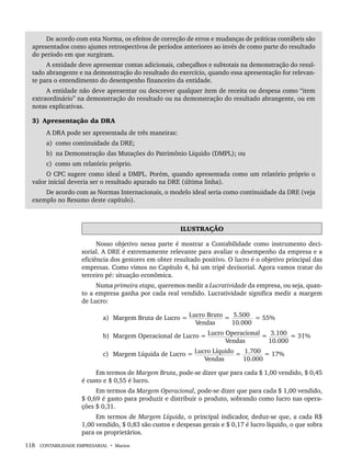 118 CONTABILIDADE EMPRESARIAL • Marion
De acordo com esta Norma, os efeitos de correção de erros e mudanças de práticas contábeis são
apresentados como ajustes retrospectivos de períodos anteriores ao invés de como parte do resultado
do período em que surgiram.
A entidade deve apresentar contas adicionais, cabeçalhos e subtotais na demonstração do resul-
tado abrangente e na demonstração do resultado do exercício, quando essa apresentação for relevan-
te para o entendimento do desempenho financeiro da entidade.
A entidade não deve apresentar ou descrever qualquer item de receita ou despesa como “item
extraordinário” na demonstração do resultado ou na demonstração do resultado abrangente, ou em
notas explicativas.
3) Apresentação da DRA
A DRA pode ser apresentada de três maneiras:
a) como continuidade da DRE;
b) na Demonstração das Mutações do Patrimônio Líquido (DMPL); ou
c) como um relatório próprio.
O CPC sugere como ideal a DMPL. Porém, quando apresentada como um relatório próprio o
valor inicial deveria ser o resultado apurado na DRE (última linha).
De acordo com as Normas Internacionais, o modelo ideal seria como continuidade da DRE (veja
exemplo no Resumo deste capítulo).
ILUSTRAÇÃO
Nosso objetivo nessa parte é mostrar a Contabilidade como instrumento deci-
sorial. A DRE é extremamente relevante para avaliar o desempenho da empresa e a
eficiência dos gestores em obter resultado positivo. O lucro é o objetivo principal das
empresas. Como vimos no Capítulo 4, há um tripé decisorial. Agora vamos tratar do
terceiro pé: situação econômica.
Numa primeira etapa, queremos medir a Lucratividade da empresa, ou seja, quan-
to a empresa ganha por cada real vendido. Lucratividade significa medir a margem
de Lucro:
a) Margem Bruta de Lucro = Lucro Bruto = 5.500 = 55%
Vendas 10.000
b) Margem Operacional de Lucro = Lucro Operacional = 3.100 = 31%
Vendas 10.000
c) Margem Líquida de Lucro = Lucro Líquido = 1.700 = 17%
Vendas 10.000
Em termos de Margem Bruta, pode-se dizer que para cada $ 1,00 vendido, $ 0,45
é custo e $ 0,55 é lucro.
Em termos da Margem Operacional, pode-se dizer que para cada $ 1,00 vendido,
$ 0,69 é gasto para produzir e distribuir o produto, sobrando como lucro nas opera-
ções $ 0,31.
Em termos de Margem Líquida, o principal indicador, deduz-se que, a cada R$
1,00 vendido, $ 0,83 são custos e despesas gerais e $ 0,17 é lucro líquido, o que sobra
para os proprietários.
Livro 1.indb 118
Livro 1.indb 118 2/4/2015 13:27:44
2/4/2015 13:27:44
 