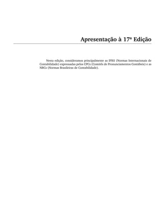 Apresentação à 17ª Edição
Nesta edição, consideramos principalmente as IFRS (Normas Internacionais de
Contabilidade) expressadas pelos CPCs (Comitês de Pronunciamentos Contábeis) e as
NBCs (Normas Brasileiras de Contabilidade).
Livro 1.indb xiii
Livro 1.indb xiii 2/4/2015 13:27:31
2/4/2015 13:27:31
 