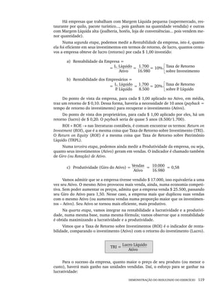DEMONSTRAÇÃO DO RESULTADO DO EXERCÍCIO 119
Há empresas que trabalham com Margem Líquida pequena (supermercado, res-
taurante por quilo, pacote turístico..., pois ganham na quantidade vendida) e outras
com Margem Líquida alta (joalheria, hotéis, loja de conveniências... pois vendem me-
nor quantidade).
Numa segunda etapa, podemos medir a Rentabilidade da empresa, isto é, quanto
ela foi eficiente em seus investimentos em termos de retorno, de lucro, quantos centa-
vos a empresa obteve de lucro (retorno) por cada $ 1,00 investido:
a) Rentabilidade da Empresa =
= L. Líquido = 1.700 = 10% Taxa de Retorno
Ativo 16.980 sobre Investimento
b) Rentabilidade dos Empresários =
= L. Líquido = 1.700 = 20% Taxa de Retorno
P
. Líquido 8.500 sobre P
. Líquido
Do ponto de vista da empresa, para cada $ 1,00 aplicado no Ativo, em média,
traz um retorno de $ 0,10. Dessa forma, haveria a necessidade de 10 anos (payback =
tempo de retorno do investimento) para recuperar o investimento (Ativo).
Do ponto de vista dos proprietários, para cada $ 1,00 aplicado por eles, há um
retorno (lucro) de $ 0,20. O payback seria de quase 5 anos (8.500/1.700).
ROI × ROE → nas literaturas contábeis, é comum encontrar os termos: Return on
Investment (ROI), que é a mesma coisa que Taxa de Retorno sobre Investimento (TRI).
O Return on Equity (ROE) é a mesma coisa que Taxa de Retorno sobre Patrimônio
Líquido (TRPL).
Numa terceira etapa, podemos ainda medir a Produtividade da empresa, ou seja,
quanto seus investimentos (Ativo) geram em vendas. O indicador é chamado também
de Giro (ou Rotação) de Ativo.
c) Produtividade (Giro do Ativo) = Vendas = 10.000 = 0,58
Ativo 16.980
Vamos admitir que se a empresa tivesse vendido $ 17.000, isso equivaleria a uma
vez seu Ativo. O mesmo Ativo provocou mais venda, ainda, numa economia competi-
tiva. Sem poder aumentar os preços, admita que a empresa venda $ 25.500, passando
seu Giro do Ativo para 1,50. Nesse caso, a empresa mais que duplicou suas vendas
com o mesmo Ativo (ou aumentou vendas numa proporção maior que os investimen-
tos – Ativo). Seu Ativo se tornou mais eficiente, mais produtivo.
Na quarta etapa, vamos integrar na rentabilidade a lucratividade e a produtivi-
dade, numa mesma base, numa mesma fórmula; vamos observar que a rentabilidade
é obtida maximizando a lucratividade e a produtividade.
Vimos que a Taxa de Retorno sobre Investimentos (ROI) é o indicador de renta-
bilidade, comparando o investimento (Ativo) com o retorno do investimento (Lucro).
TRI =
Lucro Líquido
Ativo
Para o sucesso da empresa, quanto maior o preço de seu produto (ou menor o
custo), haverá mais ganho nas unidades vendidas. Daí, o esforço para se ganhar na
lucratividade:
Livro 1.indb 119
Livro 1.indb 119 2/4/2015 13:27:44
2/4/2015 13:27:44
 