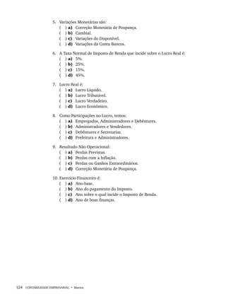 124 CONTABILIDADE EMPRESARIAL • Marion
5. Variações Monetárias são:
( ) a) Correção Monetária de Poupança.
( ) b) Cambial.
( ) c) Variações do Disponível.
( ) d) Variações da Conta Bancos.
6. A Taxa Normal de Imposto de Renda que incide sobre o Lucro Real é:
( ) a) 5%.
( ) b) 25%.
( ) c) 15%.
( ) d) 45%.
7. Lucro Real é:
( ) a) Lucro Líquido.
( ) b) Lucro Tributável.
( ) c) Lucro Verdadeiro.
( ) d) Lucro Econômico.
8. Como Participações no Lucro, temos:
( ) a) Empregados, Administradores e Debêntures.
( ) b) Administradores e Vendedores.
( ) c) Debêntures e Secretarias.
( ) d) Prefeitura e Administradores.
9. Resultado Não Operacional:
( ) a) Perdas Previstas.
( ) b) Perdas com a Inflação.
( ) c) Perdas ou Ganhos Extraordinários.
( ) d) Correção Monetária de Poupança.
10. Exercício Financeiro é:
( ) a) Ano-base.
( ) b) Ano do pagamento do Imposto.
( ) c) Ano sobre o qual incide o Imposto de Renda.
( ) d) Ano de boas finanças.
Livro 1.indb 124
Livro 1.indb 124 2/4/2015 13:27:46
2/4/2015 13:27:46
 