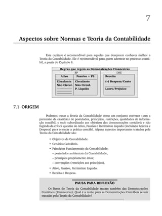 7
Aspectos sobre Normas e Teoria da Contabilidade
Este capítulo é recomendável para aqueles que desejarem conhecer melhor a
Teoria da Contabilidade. Ele é recomendável para quem adentrar no processo contá-
bil, a partir do Capítulo 8.
Regras que regem as Demonstrações Financeiras
BP DRE
Ativo Passivo + PL Receita
Circulante
Não Circul.
___________
___________
___________
Circulante
Não Circul.
P. Líquido
(–) Despesa/Custo
Lucro/Prejuízo
7.1 ORIGEM
Podemos tratar a Teoria da Contabilidade como um conjunto coerente (sem a
pretensão de exatidão) de postulados, princípios, restrições, qualidades de informa-
ção contábil, o todo subordinado aos objetivos das demonstrações contábeis e não
fugindo da crítica questão do Ativo, Passivo e Patrimônio Líquido (incluindo Receita e
Despesa) para orientar a prática contábil. Alguns aspectos importantes tratados pela
Teoria da Contabilidade são:
• Objetivos da Contabilidade.
• Cenários Contábeis.
• Princípios Fundamentais da Contabilidade:
– postulados ambientais da Contabilidade;
– princípios propriamente ditos;
– convenções (restrições aos princípios).
• Ativo, Passivo, Patrimônio Líquido.
• Receita e Despesa.
PAUSA PARA REFLEXÃO
Os livros de Teoria da Contabilidade tratam também das Demonstrações
Contábeis (Financeiras). Qual é a razão para as Demonstrações Contábeis serem
tratadas pela Teoria da Contabilidade?
Livro 1.indb 125
Livro 1.indb 125 2/4/2015 13:27:46
2/4/2015 13:27:46
 