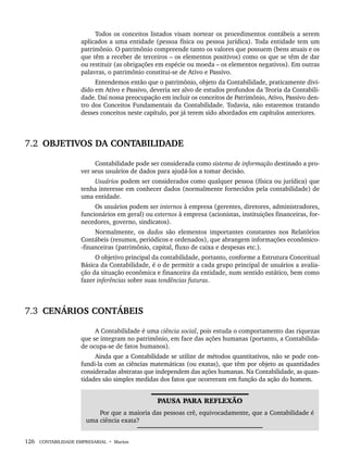126 CONTABILIDADE EMPRESARIAL • Marion
Todos os conceitos listados visam nortear os procedimentos contábeis a serem
aplicados a uma entidade (pessoa física ou pessoa jurídica). Toda entidade tem um
patrimônio. O patrimônio compreende tanto os valores que possuem (bens atuais e os
que têm a receber de terceiros – os elementos positivos) como os que se têm de dar
ou restituir (as obrigações em espécie ou moeda – os elementos negativos). Em outras
palavras, o patrimônio constitui-se de Ativo e Passivo.
Entendemos então que o patrimônio, objeto da Contabilidade, praticamente divi-
dido em Ativo e Passivo, deveria ser alvo de estudos profundos da Teoria da Contabili-
dade. Daí nossa preocupação em incluir os conceitos de Patrimônio, Ativo, Passivo den-
tro dos Conceitos Fundamentais da Contabilidade. Todavia, não estaremos tratando
desses conceitos neste capítulo, por já terem sido abordados em capítulos anteriores.
7.2 OBJETIVOS DA CONTABILIDADE
Contabilidade pode ser considerada como sistema de informação destinado a pro-
ver seus usuários de dados para ajudá-los a tomar decisão.
Usuários podem ser considerados como qualquer pessoa (física ou jurídica) que
tenha interesse em conhecer dados (normalmente fornecidos pela contabilidade) de
uma entidade.
Os usuários podem ser internos à empresa (gerentes, diretores, administradores,
funcionários em geral) ou externos à empresa (acionistas, instituições financeiras, for-
necedores, governo, sindicatos).
Normalmente, os dados são elementos importantes constantes nos Relatórios
Contábeis (resumos, periódicos e ordenados), que abrangem informações econômico-
-financeiras (patrimônio, capital, fluxo de caixa e despesas etc.).
O objetivo principal da contabilidade, portanto, conforme a Estrutura Conceitual
Básica da Contabilidade, é o de permitir a cada grupo principal de usuários a avalia-
ção da situação econômica e financeira da entidade, num sentido estático, bem como
fazer inferências sobre suas tendências futuras.
7.3 CENÁRIOS CONTÁBEIS
A Contabilidade é uma ciência social, pois estuda o comportamento das riquezas
que se integram no patrimônio, em face das ações humanas (portanto, a Contabilida-
de ocupa-se de fatos humanos).
Ainda que a Contabilidade se utilize de métodos quantitativos, não se pode con-
fundi-la com as ciências matemáticas (ou exatas), que têm por objeto as quantidades
consideradas abstratas que independem das ações humanas. Na Contabilidade, as quan-
tidades são simples medidas dos fatos que ocorreram em função da ação do homem.
PAUSA PARA REFLEXÃO
Por que a maioria das pessoas crê, equivocadamente, que a Contabilidade é
uma ciência exata?
Livro 1.indb 126
Livro 1.indb 126 2/4/2015 13:27:46
2/4/2015 13:27:46
 