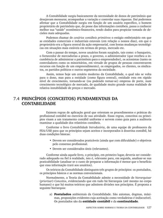 ASPECTOS SOBRE NORMAS E TEORIA DA CONTABILIDADE 127
A Contabilidade surgiu basicamente da necessidade de donos de patrimônio que
desejavam mensurar, acompanhar a variação e controlar suas riquezas. Daí podermos
afirmar que a Contabilidade surgiu em função de um usuário específico, o homem
proprietário de patrimônio que, de posse das informações contábeis, passa a conhecer
melhor sua “saúde” econômico-financeira, tendo dados para propiciar tomada de de-
cisões mais adequadas.
Podemos chamar de cenários contábeis primitivos o estágio embrionário em que
as entidades comerciais e industriais estavam (em relação a nossos dias), em que o
proprietário era a figura central da ação empresarial, com lentas mudanças tecnológi-
cas em situações mais estáveis em termos de preço, mercado etc.
Com o passar do tempo, novos usuários foram surgindo, tais como: o banqueiro,
o fornecedor de mercadorias a prazo, o governo, o administrador (que recebeu a in-
cumbência de administrar o patrimônio para o empreendedor), os acionistas (tanto os
controladores como os minoritários, em virtude de grupos de pessoas concentrarem
recursos em função de um empreendimento), os empregados, os clientes, os sindica-
tos, os partidos políticos e outros segmentos da sociedade.
Assim, temos hoje um cenário moderno da Contabilidade, o qual não se volta
para o dono, mas para a entidade (como figura central), entidade esta em rápido
nível de crescimento, tornando-se (ou podendo tornar-se) empresa de porte, num
crescimento tecnológico de mercado, de qualidade muito grande numa realidade de
relativa instabilidade de preços e mercado.
7.4 PRINCÍPIOS (CONCEITOS) FUNDAMENTAIS DA
CONTABILIDADE
Existem regras de aplicação geral que orientam os procedimentos e práticas do
profissional contábil no exercício de sua atividade. Essas regras, conceitos ou princí-
pios visam a um tratamento contábil uniforme e servem como guia para a auditoria
examinar a qualidade dos relatórios contábeis.
Conforme o livro Contabilidade Introdutória, de uma equipe de professores da
FEA/USP
, para que os princípios sejam aceitos e incorporados à doutrina contábil, há
duas condições básicas:
• Devem ser considerados praticáveis (ainda que com dificuldade) e objetivos
pelo consenso profissional.
• Devem ser considerados úteis (relevantes).
Conforme ainda aquele livro, o princípio, em primeiro lugar, deveria ser conside-
rado adequado ou fiel à realidade, isto é, relevante para, em seguida, analisar-se sua
praticabilidade (analisar se o custo de preparar a informação é menor que o benefício
que essa informação trará aos usuários).
Os teóricos da Contabilidade distinguem três grupos de princípios: os postulados,
os princípios básicos e as normas convencionais.
Normalmente, a Teoria da Contabilidade admite a necessidade de hierarquizar
(priorizar) Conceitos, evidenciando que em tudo há hierarquia (até mesmo no corpo
humano) e que há muitos teóricos que admitem divisões nos princípios. É proposta a
seguinte hierarquia:
a) Postulados ambientais da Contabilidade. São axiomas, dogmas, máxi-
mas, proposições evidentes cuja aceitação como verdadeiras é indiscutível.
Os postulados são da entidade contábil e da continuidade.
Livro 1.indb 127
Livro 1.indb 127 2/4/2015 13:27:47
2/4/2015 13:27:47
 