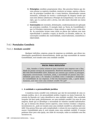 128 CONTABILIDADE EMPRESARIAL • Marion
b) Princípios contábeis propriamente ditos. São preceitos básicos que de-
vem orientar os registros contábeis, mutáveis no tempo, sujeitos a discus-
são. Os princípios contábeis são: o custo histórico, denominador comum
monetário, realização da receita e confrontação da despesa (sendo que
esses dois últimos substituem o Princípio da Competência). Um novo prin-
cípio, que é a essência sobre a forma, tem sido muito discutido nos meios
contábeis.
c) Convenções são restrições, delimitações, condicionamentos de aplicação
aos princípios contábeis. O exemplo dado na Teoria da Contabilidade é
que os Princípios representam a larga estrada a seguir rumo a uma cida-
de. As convenções seriam como sinais ou placas que indicam com mais
especificidade o caminho a seguir, os desvios, as entradas, saídas etc. As
convenções contábeis são: materialidade, conservadorismo, consistência e
objetividade.
7.4.1 Postulados Contábeis
7.4.1.1 Entidade contábil
Qualquer indivíduo, empresa, grupo de empresas ou entidades, que efetue mo-
vimentações quantificáveis monetariamente, desde que haja necessidade de manter
Contabilidade, será tratado como uma entidade contábil.
PAUSA PARA REFLEXÃO
João, Amadeu e Carlos reúnem-se para constituir uma empresa com a fina-
lidade de prestar serviços de encanamento. Resolvem denominar a empresa de O
REI DOS ENCANADORES LTDA. Elaboram um contrato que contém as principais
disposições convencionais. Concluem, ainda, a necessidade de possuir uma Con-
tabilidade (para tanto, o Sr. Amadeu é escolhido como o realizador e idealizador
da Contabilidade de sua empresa). O Rei dos Encanadores Ltda., a partir desse
momento, será visto como uma entidade contábil. Por quê?
A. A entidade e a personalidade jurídica
A moderna teoria contábil vem evidenciar que não há necessidade de uma co-
notação jurídica, isto é, de personalidade jurídica (registro na Junta Comercial, Se-
cretaria da Fazenda etc.) para identificar-se uma entidade contábil. Uma sociedade
irregular (de fato) pode, perfeitamente, ser uma entidade contábil. Um setor de uma
empresa, desde que se identifique a necessidade de relatório contábil individualiza-
do, que se destaca dos demais setores aspectos, como receitas (vendas) e despesas,
investimentos etc., pode ser tratado como uma entidade contábil ou subentidade con-
tábil. Uma pessoa física que, pela complexidade e volume de seus negócios, necessite
manter Contabilidade para si, será tratada como uma entidade contábil. O mesmo
podemos dizer para uma igreja, um clube de recreação, todas as entidades sem fins
lucrativos etc.
Livro 1.indb 128
Livro 1.indb 128 2/4/2015 13:27:47
2/4/2015 13:27:47
 
