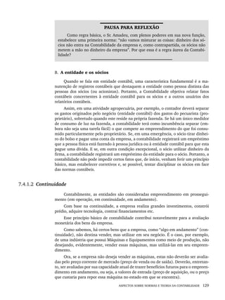 ASPECTOS SOBRE NORMAS E TEORIA DA CONTABILIDADE 129
PAUSA PARA REFLEXÃO
Como regra básica, o Sr. Amadeu, com plenos poderes em sua nova função,
estabelece uma primeira norma: “não vamos misturar as coisas: dinheiro dos só-
cios não entra na Contabilidade da empresa e, como contrapartida, os sócios não
metem a mão no dinheiro da empresa”. Por que essa é a regra áurea da Contabi-
lidade?
B. A entidade e os sócios
Quando se fala em entidade contábil, uma característica fundamental é a ma-
nutenção de registros contábeis que destaquem a entidade como pessoa distinta das
pessoas dos sócios (ou acionistas). Portanto, a Contabilidade objetiva relatar fatos
contábeis concernentes à entidade contábil para os sócios e a outros usuários dos
relatórios contábeis.
Assim, em uma atividade agropecuária, por exemplo, o contador deverá separar
os gastos originados pelo negócio (entidade contábil) dos gastos do pecuarista (pro-
prietário), sobretudo quando este reside na própria fazenda. Se há um único medidor
de consumo de luz na fazenda, a contabilidade terá como incumbência separar (em-
bora não seja uma tarefa fácil) o que compete ao empreendimento do que foi consu-
mido particularmente pelo proprietário. Se, em uma emergência, o sócio tirar dinhei-
ro do bolso e pagar uma conta da empresa, a contabilidade registrará um empréstimo
que a pessoa física está fazendo à pessoa jurídica ou à entidade contábil para que esta
pague uma dívida. E se, em outra condição excepcional, o sócio utilizar dinheiro da
firma, a contabilidade registrará um empréstimo da entidade para o sócio. Portanto, a
contabilidade não pode impedir certos fatos que, de início, venham ferir um princípio
básico, mas estabelecer corretivos e, se possível, tentar disciplinar os sócios em face
das normas contábeis.
7.4.1.2 Continuidade
Contabilmente, as entidades são consideradas empreendimento em prossegui-
mento (em operação, em continuidade, em andamento).
Com base na continuidade, a empresa realiza grandes investimentos, constrói
prédio, adquire tecnologia, contrai financiamentos etc.
Esse princípio básico de contabilidade contribui notavelmente para a avaliação
monetária dos bens da empresa.
Como sabemos, há certos bens que a empresa, como “algo em andamento” (con-
tinuidade), não destina vender, mas utilizar em seu negócio. É o caso, por exemplo,
de uma indústria que possui Máquinas e Equipamentos como meio de produção, não
desejando, evidentemente, vender essas máquinas, mas utilizá-las em seu empreen-
dimento.
Ora, se a empresa não deseja vender as máquinas, estas não deverão ser avalia-
das pelo preço corrente de mercado (preço de venda ou de saída). Deverão, entretan-
to, ser avaliadas por sua capacidade atual de trazer benefícios futuros para o empreen-
dimento em andamento, ou seja, a valores de entrada (preço de aquisição, ou o preço
que custaria para repor essa máquina no estado em que se encontra).
Livro 1.indb 129
Livro 1.indb 129 2/4/2015 13:27:47
2/4/2015 13:27:47
 