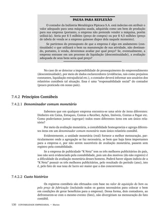 130 CONTABILIDADE EMPRESARIAL • Marion
PAUSA PARA REFLEXÃO
O contador da Indústria Metalúrgica Pipicaca S.A. está indeciso em atribuir o
valor adequado para uma máquina usada, adquirida como um bem de produção
para sua empresa (portanto, a empresa não pretende vender a máquina, porém
utilizá-la). Seria por $ 5 milhões (preço de compra) ou por $ 4,5 milhões (preço
de tabela de venda se a empresa quisesse dispor dela naquele momento).
Se partirmos do pressuposto de que a empresa é algo em andamento (con-
tinuidade) e que utilizará o bem na manutenção de sua atividade, não destinan-
do, portanto, à venda, deveremos avaliar por qual preço? Se, eventualmente, a
empresa entrasse em um processo de liquidação (descontinuidade), a avaliação
adequada de seus bens seria qual preço?
No caso de se detectar a impossibilidade de prosseguimento do empreendimento
(descontinuidade), por meio de dados esclarecedores (evidências, tais como prejuízos
constantes, liquidação extrajudicial etc.), o contador deverá informar aos usuários dos
relatórios contábeis tal situação. Essa é uma “responsabilidade social” do contador
(pouco praticada em nosso país).
7.4.2 Princípios Contábeis
7.4.2.1 Denominador comum monetário
Sabemos que em qualquer empresa encontra-se uma série de itens diferentes:
Dinheiro em Caixa, Estoques, Contas a Receber, Ações, Imóveis, Contas a Pagar etc.
Como poderíamos juntar (agregar) todos esses diferentes itens em um único rela-
tório?
Por meio da avaliação monetária, a contabilidade homogeneiza e agrega diferen-
tes itens em um denominador comum monetário num único relatório contábil.
Evidentemente, a unidade monetária (real) fornece a melhor mensuração, par-
ticularmente onde a agregação se faz necessária, se bem que haja fatos importantes
para a empresa e, por não serem suscetíveis de avaliação monetária, passem sem
registro pela contabilidade.
Se a empresa de publicidade “K Neta” tem os três melhores publicitários do país,
isso não será evidenciado pela contabilidade, pois um dos motivos (do não registro) é
a dificuldade da avaliação monetária desses homens. Poderá haver algum indício de a
“K Neta” possuir os três melhores publicitários, pelo resultado do período (ano), isto
é, pelo fato de sua taxa de lucro ser maior que a das concorrentes.
7.4.2.2 Custo histórico
Os registros contábeis são efetuados com base no valor de aquisição do bem ou
pelo preço de fabricação (incluindo todos os gastos necessários para colocar o bem
em condições de gerar benefícios para a empresa). Dessa forma, dois contadores, ao
defrontarem-se com o mesmo evento (fato), não divergiriam na mensuração do fato
contábil.
Livro 1.indb 130
Livro 1.indb 130 2/4/2015 13:27:47
2/4/2015 13:27:47
 