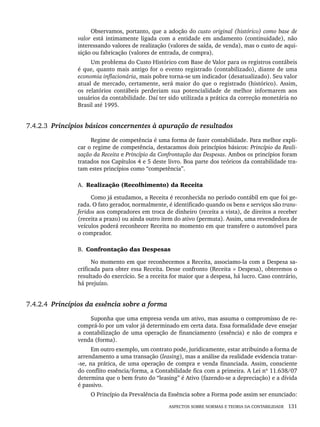ASPECTOS SOBRE NORMAS E TEORIA DA CONTABILIDADE 131
Observamos, portanto, que a adoção do custo original (histórico) como base de
valor está intimamente ligada com a entidade em andamento (continuidade), não
interessando valores de realização (valores de saída, de venda), mas o custo de aqui-
sição ou fabricação (valores de entrada, de compra).
Um problema do Custo Histórico com Base de Valor para os registros contábeis
é que, quanto mais antigo for o evento registrado (contabilizado), diante de uma
economia inflacionária, mais pobre torna-se um indicador (desatualizado). Seu valor
atual de mercado, certamente, será maior do que o registrado (histórico). Assim,
os relatórios contábeis perderiam sua potencialidade de melhor informarem aos
usuários da contabilidade. Daí ter sido utilizada a prática da correção monetária no
Brasil até 1995.
7.4.2.3 Princípios básicos concernentes à apuração de resultados
Regime de competência é uma forma de fazer contabilidade. Para melhor expli-
car o regime de competência, destacamos dois princípios básicos: Princípio da Reali-
zação da Receita e Princípio da Confrontação das Despesas. Ambos os princípios foram
tratados nos Capítulos 4 e 5 deste livro. Boa parte dos teóricos da contabilidade tra-
tam estes princípios como “competência”.
A. Realização (Recolhimento) da Receita
Como já estudamos, a Receita é reconhecida no período contábil em que foi ge-
rada. O fato gerador, normalmente, é identificado quando os bens e serviços são trans-
feridos aos compradores em troca de dinheiro (receita a vista), de direitos a receber
(receita a prazo) ou ainda outro item do ativo (permuta). Assim, uma revendedora de
veículos poderá reconhecer Receita no momento em que transfere o automóvel para
o comprador.
B. Confrontação das Despesas
No momento em que reconhecemos a Receita, associamo-la com a Despesa sa-
crificada para obter essa Receita. Desse confronto (Receita × Despesa), obteremos o
resultado do exercício. Se a receita for maior que a despesa, há lucro. Caso contrário,
há prejuízo.
7.4.2.4 Princípios da essência sobre a forma
Suponha que uma empresa venda um ativo, mas assuma o compromisso de re-
comprá-lo por um valor já determinado em certa data. Essa formalidade deve ensejar
a contabilização de uma operação de financiamento (essência) e não de compra e
venda (forma).
Em outro exemplo, um contrato pode, juridicamente, estar atribuindo a forma de
arrendamento a uma transação (leasing), mas a análise da realidade evidencia tratar-
-se, na prática, de uma operação de compra e venda financiada. Assim, consciente
do conflito essência/forma, a Contabilidade fica com a primeira. A Lei nº 11.638/07
determina que o bem fruto do “leasing” é Ativo (fazendo-se a depreciação) e a dívida
é passivo.
O Princípio da Prevalência da Essência sobre a Forma pode assim ser enunciado:
Livro 1.indb 131
Livro 1.indb 131 2/4/2015 13:27:47
2/4/2015 13:27:47
 