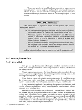 132 CONTABILIDADE EMPRESARIAL • Marion
“Sempre que possível, a contabilidade, ao contemplar o registro de uma
transação, deverá observar sua forma legal e essência econômica. Entretanto, se
a forma, de alguma maneira dissimular ou não representar claramente a essência
econômica da transação, esta última deverá ser a base de registro para a Conta-
bilidade.”
PAUSA PARA REFLEXÃO
Entre outras regras, na expectativa de ser bastante prático, o Sr. Amadeu
estabelece o seguinte:
“a) Só vamos registrar operações que sejam passíveis de avaliações mo-
netárias e a moeda a ser considerada, evidentemente, será o Real.
b) Vamos ser objetivos! Para não perdermos tempo em debates sobre
valores de certos itens (isto é muito subjetivo), consideraremos uma
medida objetiva de valor: o documento da transação, seja ele Nota
Fiscal, Contrato, Fatura etc.).
c) O valor-base a ser considerado para registro contábil é o custo (preço)
de aquisição (valor histórico). Assim, se a empresa comprar um bem
ou produzir será escriturado por quanto custou.”
Qual das afirmações não se trata de um princípio, mas de uma convenção?
7.4.3 Convenções Contábeis
7.4.3.1 Objetividade
Para que não haja distorções nas informações contábeis, o contador deverá es-
colher, entre vários procedimentos, o mais adequado (o mais objetivo) para descrever
um evento contábil.
Um dos aspectos quase sempre abordados é que os registros contábeis deverão
ter suporte, sempre que possível, em documentação gerada nas transações ou evidên-
cia que possibilite (além do registro) a avaliação.
Numa situação em que não haja documento para suporte de contabilização, po-
der-se-ia convocar peritos em avaliação que, mediante laudos, forneceriam um valor
objetivo para o contador desenvolver, de maneira imparcial, sua contabilidade.
É importante a impessoalidade (neutralidade) do contador (em relação aos usuá-
rios dos informes contábeis) que, quanto mais objetivo for, mais imparciais (não en-
viesados) serão esses informes.
Observe que no exemplo em que abordávamos a compra de uma máquina por $
5,0 milhões, cujo preço tabelado no mercado era de $ 6,0 milhões, o contador fará o
registro por $ 5,0 milhões (suporte na documentação gerada na transação). Se, por
exemplo, a máquina adquirida por $ 5,0 milhões tivesse como preço de mercado $ 8,0
milhões, o contador seria objetivo se a registrasse por $ 5,0 milhões. Portanto, de nada
valeria a opinião do contador sobre o melhor preço a ser registrado. Ele (o contador)
será, então, objetivo, neutro, imparcial e impessoal.
Livro 1.indb 132
Livro 1.indb 132 2/4/2015 13:27:47
2/4/2015 13:27:47
 
