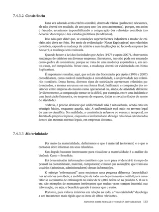 ASPECTOS SOBRE NORMAS E TEORIA DA CONTABILIDADE 133
7.4.3.2 Consistência
Uma vez adotado certo critério contábil, dentro de vários igualmente relevantes,
ele não deverá ser mudado, de ano para ano (ou constantemente), porque, em assim
o fazendo, estaríamos impossibilitando a comparação dos relatórios contábeis (no
decorrer do tempo) e dos estudos preditivos (tendências).
Isso não quer dizer que, se condições supervenientes induzirem a mudar de cri-
tério, não deva ser feito. Por meio de evidenciação (Notas Explicativas) nos relatórios
contábeis, expondo a mudança de critério e suas implicações no lucro da empresa (se
houver), a mudança será realizada.
Quando houve a Lei das Sociedades por Ações (1976 e agora 2007), observamos
mudanças de critérios em diversas empresas. Entretanto, isso não pode ser encarado
como quebra de consistência, porque se trata de uma mudança esporádica e, em cer-
tos casos, até compulsória. Nesse caso, a mudança deverá ser evidenciada em Notas
Explicativas.
É importante ressaltar, aqui, que as Leis das Sociedades por Ações (1976 e 2007)
consolidaram, como notável contribuição à contabilidade, a uniformidade nos relató-
rios contábeis. Dessa forma, diversos tipos de sociedades apresentam relatórios pa-
dronizados, a mesma estrutura em sua forma final, facilitando a comparação dos re-
latórios entre empresa do mesmo ramo operacional ou, ainda, de atividade diferente
(evidentemente, a comparação tornar-se-ia difícil, por exemplo, entre uma indústria e
uma instituição financeira, ou empresa de seguros, dadas as peculiaridades de ramos
de atividade).
Todavia, é preciso destacar que uniformidade não é consistência, sendo esta um
princípio básico, enquanto aquela, não. A uniformidade está mais no terreno legal
do que no científico. Na realidade, a consistência refere-se ao contexto temporal, no
âmbito da própria empresa, enquanto a uniformidade abrange relatórios estruturados
dentro das mesmas normas legais, em empresas distintas.
7.4.3.3 Materialidade
Por meio da materialidade, definiremos o que é material (relevante) e o que o
contador deve informar em seus relatórios.
Um ângulo bastante interessante para visualizar a materialidade é a análise do
binômio Custo × Benefício.
Há determinadas informações contábeis cujo custo para evidenciá-lo (tempo do
pessoal da contabilidade, material, computador) é maior que o benefício que trará aos
usuários (acionistas, administradores) dessas informações.
O esforço “sobrenatural” para encontrar uma pequena diferença (esporádica)
nos relatórios contábeis; a mobilização de todo um departamento contábil para cons-
tatar se o consumo de embalagem no valor de $ 0,016 refere-se ao produto A, B ou C
etc. são exemplos de montantes irrelevantes que muitas vezes tornam imaterial sua
informação, ou seja, o benefício gerado é menor que o custo.
Portanto, para valores irrisórios em relação ao todo, a “materialidade” desobriga
a um tratamento mais rígido que os itens de cifras relevantes.
Livro 1.indb 133
Livro 1.indb 133 2/4/2015 13:27:47
2/4/2015 13:27:47
 