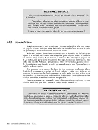 134 CONTABILIDADE EMPRESARIAL • Marion
PAUSA PARA REFLEXÃO
“Não vamos dar um tratamento rigoroso aos itens de valores pequenos”, diz
o Sr. Amadeu.
“Vamos fazer relatórios que sejam importantes para que a Diretoria tome
decisões, para que haja grandes benefícios para a empresa, compensando as-
sim a despesa (custo) que vamos ter com o Departamento de Contabilidade:
funcionários, máquinas, móveis, papéis...”
Por que os valores irrelevantes não terão um tratamento tão cuidadoso?
7.4.3.4 Conservadorismo
A posição conservadora (precaução) do contador será evidenciada para anteci-
par prejuízo e nunca antecipar lucro. Assim, ele não estará influenciando os acionis-
tas, por exemplo, a um otimismo que poderá ser ilusório.
Assim, se a empresa detém um estoque cujo custo de aquisição (ou de fabricação)
seja de $ 10 milhões, e o valor de mercado (preço que a empresa obteria se vendesse
seu estoque hoje) fosse de $ 8,1 milhões, o contador deve antecipar o prejuízo de
$ 1,9 milhão, sem perspectiva de aumento do preço, mesmo que a mercadoria não
tenha sido vendida. Note que o prejuízo ainda não ocorreu; todavia, para não escon-
der dos acionistas uma situação negativa que poderá ocorrer num futuro próximo, o
prejuízo será antecipado.
Se o contador estiver em dúvida diante de dois montantes, igualmente válidos
de dívida da empresa com terceiros, ele deverá registrar o maior valor. Assim, se, no
momento do pagamento da dívida, prevalecer o maior valor, ninguém terá surpresa
desagradável. Na contabilidade, como medida de prudência, será evidenciada uma
situação pessimista, evitando transtornos não previstos.
Portanto, o objetivo do conservadorismo é não dar uma imagem otimista em uma
situação alternativa que, com o passar do tempo, poderá reverter-se.
PAUSA PARA REFLEXÃO
Concluindo seu estudo de Princípios Básicos de Contabilidade, o Sr. Amadeu
estabeleceu que, quando se tratar de estoque ou valores a receber, havendo dúvidas
entre dois valores (valor de custo ou valor de mercado), será utilizado o menor val-
or. Entretanto, quando se tratar de dívidas (valores a pagar), havendo dois valores
igualmente válidos, será utilizado o maior. Por que ter esse tipo de atitude?
Livro 1.indb 134
Livro 1.indb 134 2/4/2015 13:27:47
2/4/2015 13:27:47
 