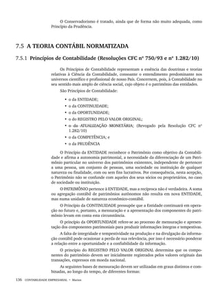 136 CONTABILIDADE EMPRESARIAL • Marion
O Conservadorismo é tratado, ainda que de forma não muito adequada, como
Princípio da Prudência.
7.5 A TEORIA CONTÁBIL NORMATIZADA
7.5.1 Princípios de Contabilidade (Resoluções CFC nº 750/93 e nº 1.282/10)
Os Princípios de Contabilidade representam a essência das doutrinas e teorias
relativas à Ciência da Contabilidade, consoante o entendimento predominante nos
universos científico e profissional de nosso País. Concernem, pois, à Contabilidade no
seu sentido mais amplo de ciência social, cujo objeto é o patrimônio das entidades.
São Princípios de Contabilidade:
• o da ENTIDADE;
• o da CONTINUIDADE;
• o da OPORTUNIDADE;
• o do REGISTRO PELO VALOR ORIGINAL;
• o da ATUALIZAÇÃO MONETÁRIA; (Revogado pela Resolução CFC nº
1.282/10)
• o da COMPETÊNCIA; e
• o da PRUDÊNCIA
O Princípio da ENTIDADE reconhece o Patrimônio como objetivo da Contabili-
dade e afirma a autonomia patrimonial, a necessidade da diferenciação de um Patri-
mônio particular no universo dos patrimônios existentes, independente de pertencer
a uma pessoa, um conjunto de pessoas, uma sociedade ou instituição de qualquer
natureza ou finalidade, com ou sem fins lucrativos. Por consequência, nesta acepção,
o Patrimônio não se confunde com aqueles dos seus sócios ou proprietários, no caso
de sociedade ou instituição.
O PATRIMÔNIO pertence à ENTIDADE, mas a recíproca não é verdadeira. A soma
ou agregação contábil de patrimônios autônomos não resulta em nova ENTIDADE,
mas numa unidade de natureza econômico-contábil.
O Princípio da CONTINUIDADE pressupõe que a Entidade continuará em opera-
ção no futuro e, portanto, a mensuração e a apresentação dos componentes do patri-
mônio levam em conta esta circunstância.
O princípio da OPORTUNIDADE refere-se ao processo de mensuração e apresen-
tação dos componentes patrimoniais para produzir informações íntegras e tempestivas.
A falta de integridade e tempestividade na produção e na divulgação da informa-
ção contábil pode ocasionar a perda de sua relevância, por isso é necessário ponderar
a relação entre a oportunidade e a confiabilidade da informação.
O princípio do REGISTRO PELO VALOR ORIGINAL determina que os compo-
nentes do patrimônio devem ser inicialmente registrados pelos valores originais das
transações, expressos em moeda nacional.
As seguintes bases de mensuração devem ser utilizadas em graus distintos e com-
binadas, ao longo do tempo, de diferentes formas:
Livro 1.indb 136
Livro 1.indb 136 2/4/2015 13:27:48
2/4/2015 13:27:48
 