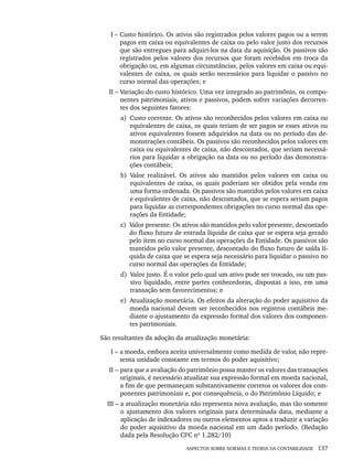 ASPECTOS SOBRE NORMAS E TEORIA DA CONTABILIDADE 137
I – Custo histórico. Os ativos são registrados pelos valores pagos ou a serem
pagos em caixa ou equivalentes de caixa ou pelo valor justo dos recursos
que são entregues para adquiri-los na data da aquisição. Os passivos são
registrados pelos valores dos recursos que foram recebidos em troca da
obrigação ou, em algumas circunstâncias, pelos valores em caixa ou equi-
valentes de caixa, os quais serão necessários para liquidar o passivo no
curso normal das operações; e
II – Variação do custo histórico. Uma vez integrado ao patrimônio, os compo-
nentes patrimoniais, ativos e passivos, podem sofrer variações decorren-
tes dos seguintes fatores:
a) Custo corrente. Os ativos são reconhecidos pelos valores em caixa ou
equivalentes de caixa, os quais teriam de ser pagos se esses ativos ou
ativos equivalentes fossem adquiridos na data ou no período das de-
monstrações contábeis. Os passivos são reconhecidos pelos valores em
caixa ou equivalentes de caixa, não descontados, que seriam necessá-
rios para liquidar a obrigação na data ou no período das demonstra-
ções contábeis;
b) Valor realizável. Os ativos são mantidos pelos valores em caixa ou
equivalentes de caixa, os quais poderiam ser obtidos pela venda em
uma forma ordenada. Os passivos são mantidos pelos valores em caixa
e equivalentes de caixa, não descontados, que se espera seriam pagos
para liquidar as correspondentes obrigações no curso normal das ope-
rações da Entidade;
c) Valor presente. Os ativos são mantidos pelo valor presente, descontado
do fluxo futuro de entrada líquida de caixa que se espera seja gerado
pelo item no curso normal das operações da Entidade. Os passivos são
mantidos pelo valor presente, descontado do fluxo futuro de saída lí-
quida de caixa que se espera seja necessário para liquidar o passivo no
curso normal das operações da Entidade;
d) Valor justo. É o valor pelo qual um ativo pode ser trocado, ou um pas-
sivo liquidado, entre partes conhecedoras, dispostas a isso, em uma
transação sem favorecimentos; e
e) Atualização monetária. Os efeitos da alteração do poder aquisitivo da
moeda nacional devem ser reconhecidos nos registros contábeis me-
diante o ajustamento da expressão formal dos valores dos componen-
tes patrimoniais.
São resultantes da adoção da atualização monetária:
I – a moeda, embora aceita universalmente como medida de valor, não repre-
senta unidade constante em termos do poder aquisitivo;
II – para que a avaliação do patrimônio possa manter os valores das transações
originais, é necessário atualizar sua expressão formal em moeda nacional,
a fim de que permaneçam substantivamente corretos os valores dos com-
ponentes patrimoniais e, por consequência, o do Patrimônio Líquido; e
III – a atualização monetária não representa nova avaliação, mas tão somente
o ajustamento dos valores originais para determinada data, mediante a
aplicação de indexadores ou outros elementos aptos a traduzir a variação
do poder aquisitivo da moeda nacional em um dado período. (Redação
dada pela Resolução CFC nº 1.282/10)
Livro 1.indb 137
Livro 1.indb 137 2/4/2015 13:27:48
2/4/2015 13:27:48
 