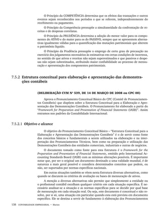 138 CONTABILIDADE EMPRESARIAL • Marion
O Princípio da COMPETÊNCIA determina que os efeitos das transações e outros
eventos sejam reconhecidos nos períodos a que se referem, independentemente do
recebimento ou pagamento.
O Princípio da Competência pressupõe a simultaneidade da confrontação de re-
ceitas e de despesas correlatas.
O Princípio da PRUDÊNCIA determina a adoção do menor valor para os compo-
nentes do ATIVO e do maior para os do PASSIVO, sempre que se apresentem alterna-
tivas igualmente válidas para a quantificação das mutações patrimoniais que alterem
o patrimônio líquido.
O Princípio da Prudência pressupõe o emprego de certo grau de precaução no
exercício dos julgamentos necessários às estimativas em certas condições de incerteza,
no sentido de que ativos e receitas não sejam superestimados e que passivos e despe-
sas não sejam subestimados, atribuindo maior confiabilidade ao processo de mensu-
ração e apresentação dos componentes patrimoniais.
7.5.2 Estrutura conceitual para elaboração e apresentação das demonstra-
ções contábeis
(DELIBERAÇÃO CVM Nº 539, DE 14 DE MARÇO DE 2008 ou CPC 00)
Aprova o Pronunciamento Conceitual Básico do CPC (Comitê de Pronunciamen-
tos Contábeis) que dispõem sobre a Estrutura Conceitual para a Elaboração e Apre-
sentação das Demonstrações Contábeis. O Pronunciamento foi elaborado a partir do
“Framework for Preparation and Presentation of Financial Statements (IASB)”. Assim
entramos nos padrões da Contabilidade Internacional.
7.5.2.1 Objetivo e alcance
O objetivo do Pronunciamento Conceitual Básico – “Estrutura Conceitual para a
Elaboração e Apresentação das Demonstrações Contábeis” é o de servir como fonte
dos conceitos básicos e fundamentais a serem utilizados na elaboração e na inter-
pretação dos Pronunciamentos Técnicos, bem como na preparação e utilização das
Demonstrações Contábeis das entidades comerciais, industriais e outras de negócios.
O documento tomado como fonte para esta Estrutura é o Framework for the
Preparation and Presentation of Financial Statements, emitido pelo International Ac-
counting Standards Board (IASB) com as mínimas alterações possíveis. É importante
notar que, por ser o original um documento destinado a uma validade mundial, é de
natureza a mais geral possível e considera determinados conceitos que podem, ou
não, ser suportados por normas específicas nacionais.
Em outras situações também se vêem nesta Estrutura diversas alternativas, como
quando se discutem os critérios de avaliação ou bases de mensuração de ativos.
A menção a diversas alternativas não permite que simplesmente a entidade ou
o profissional contábil escolham qualquer critério em cada situação específica. É ne-
cessário analisar-se a situação e as normas específicas para se decidir por qual base
de mensuração em cada situação real. Ou seja, este documento é conceitual e não re-
solve, por si só, uma situação em particular quando esta está prevista em documento
específico. Ele se destina a servir de fundamento à elaboração dos Pronunciamentos
Livro 1.indb 138
Livro 1.indb 138 2/4/2015 13:27:48
2/4/2015 13:27:48
 