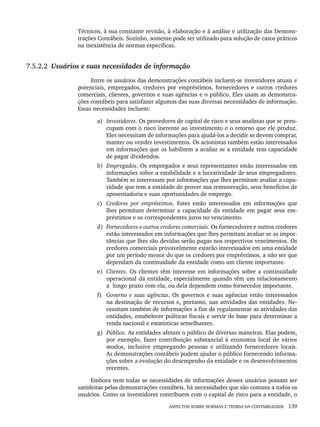 ASPECTOS SOBRE NORMAS E TEORIA DA CONTABILIDADE 139
Técnicos, à sua constante revisão, à elaboração e à análise e utilização das Demons-
trações Contábeis. Sozinho, somente pode ser utilizado para solução de casos práticos
na inexistência de normas específicas.
7.5.2.2 Usuários e suas necessidades de informação
Entre os usuários das demonstrações contábeis incluem-se investidores atuais e
potenciais, empregados, credores por empréstimos, fornecedores e outros credores
comerciais, clientes, governos e suas agências e o público. Eles usam as demonstra-
ções contábeis para satisfazer algumas das suas diversas necessidades de informação.
Essas necessidades incluem:
a) Investidores. Os provedores de capital de risco e seus analistas que se preo-
cupam com o risco inerente ao investimento e o retorno que ele produz.
Eles necessitam de informações para ajudá-los a decidir se devem comprar,
manter ou vender investimentos. Os acionistas também estão interessados
em informações que os habilitem a avaliar se a entidade tem capacidade
de pagar dividendos.
b) Empregados. Os empregados e seus representantes estão interessados em
informações sobre a estabilidade e a lucratividade de seus empregadores.
Também se interessam por informações que lhes permitam avaliar a capa-
cidade que tem a entidade de prover sua remuneração, seus benefícios de
aposentadoria e suas oportunidades de emprego.
c) Credores por empréstimos. Estes estão interessados em informações que
lhes permitam determinar a capacidade da entidade em pagar seus em-
préstimos e os correspondentes juros no vencimento.
d) Fornecedores e outros credores comerciais. Os fornecedores e outros credores
estão interessados em informações que lhes permitam avaliar se as impor-
tâncias que lhes são devidas serão pagas nos respectivos vencimentos. Os
credores comerciais provavelmente estarão interessados em uma entidade
por um período menor do que os credores por empréstimos, a não ser que
dependam da continuidade da entidade como um cliente importante.
e) Clientes. Os clientes têm interesse em informações sobre a continuidade
operacional da entidade, especialmente quando têm um relacionamento
a longo prazo com ela, ou dela dependem como fornecedor importante.
f) Governo e suas agências. Os governos e suas agências estão interessados
na destinação de recursos e, portanto, nas atividades das entidades. Ne-
cessitam também de informações a fim de regulamentar as atividades das
entidades, estabelecer políticas fiscais e servir de base para determinar a
renda nacional e estatísticas semelhantes.
g) Público. As entidades afetam o público de diversas maneiras. Elas podem,
por exemplo, fazer contribuição substancial à economia local de vários
modos, inclusive empregando pessoas e utilizando fornecedores locais.
As demonstrações contábeis podem ajudar o público fornecendo informa-
ções sobre a evolução do desempenho da entidade e os desenvolvimentos
recentes.
Embora nem todas as necessidades de informações desses usuários possam ser
satisfeitas pelas demonstrações contábeis, há necessidades que são comuns a todos os
usuários. Como os investidores contribuem com o capital de risco para a entidade, o
Livro 1.indb 139
Livro 1.indb 139 2/4/2015 13:27:48
2/4/2015 13:27:48
 