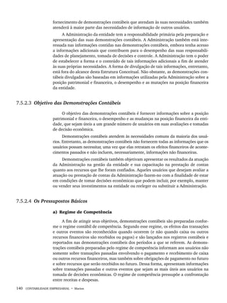 140 CONTABILIDADE EMPRESARIAL • Marion
fornecimento de demonstrações contábeis que atendam às suas necessidades também
atenderá à maior parte das necessidades de informação de outros usuários.
A Administração da entidade tem a responsabilidade primária pela preparação e
apresentação das suas demonstrações contábeis. A Administração também está inte-
ressada nas informações contidas nas demonstrações contábeis, embora tenha acesso
a informações adicionais que contribuem para o desempenho das suas responsabili-
dades de planejamento, tomada de decisões e controle. A Administração tem o poder
de estabelecer a forma e o conteúdo de tais informações adicionais a fim de atender
às suas próprias necessidades. A forma de divulgação de tais informações, entretanto,
está fora do alcance desta Estrutura Conceitual. Não obstante, as demonstrações con-
tábeis divulgadas são baseadas em informações utilizadas pela Administração sobre a
posição patrimonial e financeira, o desempenho e as mutações na posição financeira
da entidade.
7.5.2.3 Objetivo das Demonstrações Contábeis
O objetivo das demonstrações contábeis é fornecer informações sobre a posição
patrimonial e financeira, o desempenho e as mudanças na posição financeira da enti-
dade, que sejam úteis a um grande número de usuários em suas avaliações e tomadas
de decisão econômica.
Demonstrações contábeis atendem às necessidades comuns da maioria dos usuá-
rios. Entretanto, as demonstrações contábeis não fornecem todas as informações que os
usuários possam necessitar, uma vez que elas retratam os efeitos financeiros de aconte-
cimentos passados e não incluem, necessariamente, informações não financeiras.
Demonstrações contábeis também objetivam apresentar os resultados da atuação
da Administração na gestão da entidade e sua capacitação na prestação de contas
quanto aos recursos que lhe foram confiados. Aqueles usuários que desejam avaliar a
atuação ou prestação de contas da Administração fazem-no com a finalidade de estar
em condições de tomar decisões econômicas que podem incluir, por exemplo, manter
ou vender seus investimentos na entidade ou reeleger ou substituir a Administração.
7.5.2.4 Os Pressupostos Básicos
a) Regime de Competência
A fim de atingir seus objetivos, demonstrações contábeis são preparadas confor-
me o regime contábil de competência. Segundo esse regime, os efeitos das transações
e outros eventos são reconhecidos quando ocorrem (e não quando caixa ou outros
recursos financeiros são recebidos ou pagos) e são lançados nos registros contábeis e
reportados nas demonstrações contábeis dos períodos a que se referem. As demons-
trações contábeis preparadas pelo regime de competência informam aos usuários não
somente sobre transações passadas envolvendo o pagamento e recebimento de caixa
ou outros recursos financeiros, mas também sobre obrigações de pagamento no futuro
e sobre recursos que serão recebidos no futuro. Dessa forma, apresentam informações
sobre transações passadas e outros eventos que sejam as mais úteis aos usuários na
tomada de decisões econômicas. O regime de competência pressupõe a confrontação
entre receitas e despesas.
Livro 1.indb 140
Livro 1.indb 140 2/4/2015 13:27:48
2/4/2015 13:27:48
 
