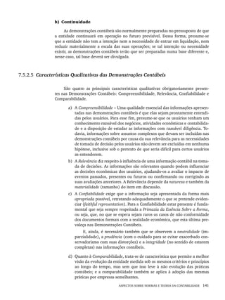 ASPECTOS SOBRE NORMAS E TEORIA DA CONTABILIDADE 141
b) Continuidade
As demonstrações contábeis são normalmente preparadas no pressuposto de que
a entidade continuará em operação no futuro previsível. Dessa forma, presume-se
que a entidade não tem a intenção nem a necessidade de entrar em liquidação, nem
reduzir materialmente a escala das suas operações; se tal intenção ou necessidade
existir, as demonstrações contábeis terão que ser preparadas numa base diferente e,
nesse caso, tal base deverá ser divulgada.
7.5.2.5 Características Qualitativas das Demonstrações Contábeis
São quatro as principais características qualitativas obrigatoriamente presen-
tes nas Demonstrações Contábeis: Compreensibilidade, Relevância, Confiabilidade e
Comparabilidade.
a) A Compreensibilidade – Uma qualidade essencial das informações apresen-
tadas nas demonstrações contábeis é que elas sejam prontamente entendi-
das pelos usuários. Para esse fim, presume-se que os usuários tenham um
conhecimento razoável dos negócios, atividades econômicas e contabilida-
de e a disposição de estudar as informações com razoável diligência. To-
davia, informações sobre assuntos complexos que devam ser incluídas nas
demonstrações contábeis por causa da sua relevância para as necessidades
de tomada de decisão pelos usuários não devem ser excluídas em nenhuma
hipótese, inclusive sob o pretexto de que seria difícil para certos usuários
as entenderem.
b) A Relevância diz respeito à influência de uma informação contábil na toma-
da de decisões. As informações são relevantes quando podem influenciar
as decisões econômicas dos usuários, ajudando-os a avaliar o impacto de
eventos passados, presentes ou futuros ou confirmando ou corrigindo as
suas avaliações anteriores. A Relevância depende da natureza e também da
materialidade (tamanho) do item em discussão.
c) A Confiabilidade exige que a informação seja apresentada da forma mais
apropriada possível, retratando adequadamente o que se pretende eviden-
ciar (faithful representation). Para a Confiabilidade estar presente é funda-
mental que seja sempre respeitada a Primazia da Essência Sobre a Forma,
ou seja, que, no que se espera sejam raros os casos de não conformidade
dos documentos formais com a realidade econômica, que esta última pre-
valeça nas Demonstrações Contábeis.
E, ainda, é necessário também que se observem a neutralidade (im-
parcialidade), a prudência (com o cuidado para se evitar exacerbado con-
servadorismo com suas distorções) e a integridade (no sentido de estarem
completas) nas informações contábeis.
d) Quanto à Comparabilidade, trata-se de característica que permite a melhor
visão da evolução da entidade medida sob os mesmos critérios e princípios
ao longo do tempo, mas sem que isso leve à não evolução das práticas
contábeis; e a comparabilidade também se aplica à adoção das mesmas
práticas por empresas semelhantes.
Livro 1.indb 141
Livro 1.indb 141 2/4/2015 13:27:48
2/4/2015 13:27:48
 