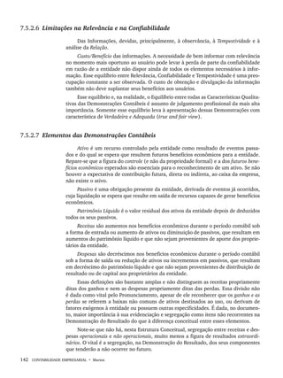 142 CONTABILIDADE EMPRESARIAL • Marion
7.5.2.6 Limitações na Relevância e na Confiabilidade
Das Informações, devidas, principalmente, à observância, à Tempestividade e à
análise da Relação.
Custo/Benefício das informações. A necessidade de bem informar com relevância
no momento mais oportuno ao usuário pode levar à perda de parte da confiabilidade
em razão de a entidade não dispor ainda de todos os elementos necessários à infor-
mação. Esse equilíbrio entre Relevância, Confiabilidade e Tempestividade é uma preo-
cupação constante a ser observada. O custo de obtenção e divulgação da informação
também não deve suplantar seus benefícios aos usuários.
Esse equilíbrio e, na realidade, o Equilíbrio entre todas as Características Qualita-
tivas das Demonstrações Contábeis é assunto de julgamento profissional da mais alta
importância. Somente esse equilíbrio leva à apresentação dessas Demonstrações com
característica de Verdadeira e Adequada (true and fair view).
7.5.2.7 Elementos das Demonstrações Contábeis
Ativo é um recurso controlado pela entidade como resultado de eventos passa-
dos e do qual se espera que resultem futuros benefícios econômicos para a entidade.
Repare-se que a figura do controle (e não da propriedade formal) e a dos futuros bene-
fícios econômicos esperados são essenciais para o reconhecimento de um ativo. Se não
houver a expectativa de contribuição futura, direta ou indireta, ao caixa da empresa,
não existe o ativo.
Passivo é uma obrigação presente da entidade, derivada de eventos já ocorridos,
cuja liquidação se espera que resulte em saída de recursos capazes de gerar benefícios
econômicos.
Patrimônio Líquido é o valor residual dos ativos da entidade depois de deduzidos
todos os seus passivos.
Receitas são aumentos nos benefícios econômicos durante o período contábil sob
a forma de entrada ou aumento de ativos ou diminuição de passivos, que resultam em
aumentos do patrimônio líquido e que não sejam provenientes de aporte dos proprie-
tários da entidade.
Despesas são decréscimos nos benefícios econômicos durante o período contábil
sob a forma de saída ou redução de ativos ou incrementos em passivos, que resultam
em decréscimo do patrimônio líquido e que não sejam provenientes de distribuição de
resultado ou de capital aos proprietários da entidade.
Essas definições são bastante amplas e não distinguem as receitas propriamente
ditas dos ganhos e nem as despesas propriamente ditas das perdas. Essa divisão não
é dada como vital pelo Pronunciamento, apesar de ele reconhecer que os ganhos e as
perdas se referem a baixas não comuns de ativos destinados ao uso, ou derivam de
fatores exógenos à entidade ou possuem outras especificidades. É dada, no documen-
to, maior importância à sua evidenciação e segregação como itens não recorrentes na
Demonstração do Resultado do que à diferença conceitual entre esses elementos.
Note-se que não há, nesta Estrutura Conceitual, segregação entre receitas e des-
pesas operacionais e não operacionais, muito menos a figura de resultados extraordi-
nários. O vital é a segregação, na Demonstração do Resultado, dos seus componentes
que tenderão a não ocorrer no futuro.
Livro 1.indb 142
Livro 1.indb 142 2/4/2015 13:27:48
2/4/2015 13:27:48
 