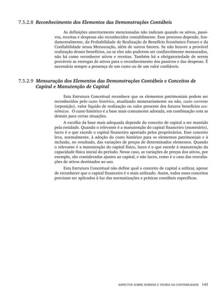 ASPECTOS SOBRE NORMAS E TEORIA DA CONTABILIDADE 143
7.5.2.8 Reconhecimento dos Elementos das Demonstrações Contábeis
As definições anteriormente mencionadas não indicam quando os ativos, passi-
vos, receitas e despesas são reconhecidos contabilmente. Esse processo depende, fun-
damentalmente, da Probabilidade de Realização de Benefício Econômico Futuro e da
Confiabilidade nessa Mensuração, além de outros fatores. Se não houver a provável
realização desses benefícios, ou se eles não puderem ser confiavelmente mensurados,
não há como reconhecer ativos e receitas. Também há a obrigatoriedade de serem
prováveis as entregas de ativos para o reconhecimento dos passivos e das despesas. É
necessária sempre a presença de um custo ou de um valor confiáveis.
7.5.2.9 Mensuração dos Elementos das Demonstrações Contábeis e Conceitos de
Capital e Manutenção de Capital
Esta Estrutura Conceitual reconhece que os elementos patrimoniais podem ser
reconhecidos pelo custo histórico, atualizado monetariamente ou não, custo corrente
(reposição), valor líquido de realização ou valor presente dos futuros benefícios eco-
nômicos. O custo histórico é a base mais comumente adotada, em combinação com as
demais para certas situações.
A escolha da base mais adequada depende do conceito de capital a ser mantido
pela entidade. Quando o relevante é a manutenção do capital financeiro (monetário),
lucro é o que excede o capital financeiro aportado pelos proprietários. Esse conceito
leva, normalmente, à adoção do custo histórico para os elementos patrimoniais e à
inclusão, no resultado, das variações de preços de determinados elementos. Quando
o relevante é a manutenção do capital físico, lucro é o que excede à manutenção da
capacidade física inicial do período. Nesse caso, as variações de preços dos ativos, por
exemplo, são consideradas ajustes ao capital, e não lucro, como é o caso das reavalia-
ções de ativos destinados ao uso.
Esta Estrutura Conceitual não define qual o conceito de capital a utilizar, apesar
de reconhecer que o capital financeiro é o mais utilizado. Assim, todos esses conceitos
precisam ser aplicados à luz das normatizações e práticas contábeis específicas.
Livro 1.indb 143
Livro 1.indb 143 2/4/2015 13:27:49
2/4/2015 13:27:49
 
