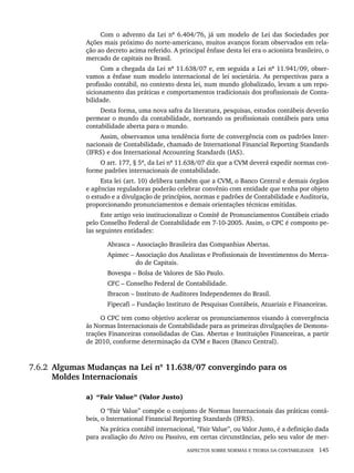 ASPECTOS SOBRE NORMAS E TEORIA DA CONTABILIDADE 145
Com o advento da Lei nº 6.404/76, já um modelo de Lei das Sociedades por
Ações mais próximo do norte-americano, muitos avanços foram observados em rela-
ção ao decreto acima referido. A principal ênfase desta lei era o acionista brasileiro, o
mercado de capitais no Brasil.
Com a chegada da Lei nº 11.638/07 e, em seguida a Lei nº 11.941/09, obser-
vamos a ênfase num modelo internacional de lei societária. As perspectivas para a
profissão contábil, no contexto desta lei, num mundo globalizado, levam a um repo-
sicionamento das práticas e comportamentos tradicionais dos profissionais de Conta-
bilidade.
Desta forma, uma nova safra da literatura, pesquisas, estudos contábeis deverão
permear o mundo da contabilidade, norteando os profissionais contábeis para uma
contabilidade aberta para o mundo.
Assim, observamos uma tendência forte de convergência com os padrões Inter-
nacionais de Contabilidade, chamado de International Financial Reporting Standards
(IFRS) e dos International Accounting Standards (IAS).
O art. 177, § 5º, da Lei nº 11.638/07 diz que a CVM deverá expedir normas con-
forme padrões internacionais de contabilidade.
Esta lei (art. 10) delibera também que a CVM, o Banco Central e demais órgãos
e agências reguladoras poderão celebrar convênio com entidade que tenha por objeto
o estudo e a divulgação de princípios, normas e padrões de Contabilidade e Auditoria,
proporcionando pronunciamentos e demais orientações técnicas emitidas.
Este artigo veio institucionalizar o Comitê de Pronunciamentos Contábeis criado
pelo Conselho Federal de Contabilidade em 7-10-2005. Assim, o CPC é composto pe-
las seguintes entidades:
Abrasca – Associação Brasileira das Companhias Abertas.
Apimec – Associação dos Analistas e Profissionais de Investimentos do Merca-
do de Capitais.
Bovespa – Bolsa de Valores de São Paulo.
CFC – Conselho Federal de Contabilidade.
Ibracon – Instituto de Auditores Independentes do Brasil.
Fipecafi – Fundação Instituto de Pesquisas Contábeis, Atuariais e Financeiras.
O CPC tem como objetivo acelerar os pronunciamentos visando à convergência
às Normas Internacionais de Contabilidade para as primeiras divulgações de Demons-
trações Financeiras consolidadas de Cias. Abertas e Instituições Financeiras, a partir
de 2010, conforme determinação da CVM e Bacen (Banco Central).
7.6.2 Algumas Mudanças na Lei nº 11.638/07 convergindo para os
Moldes Internacionais
a) “Fair Value” (Valor Justo)
O “Fair Value” compõe o conjunto de Normas Internacionais das práticas contá-
beis, o International Financial Reporting Standards (IFRS).
Na prática contábil internacional, “Fair Value”, ou Valor Justo, é a definição dada
para avaliação do Ativo ou Passivo, em certas circunstâncias, pelo seu valor de mer-
Livro 1.indb 145
Livro 1.indb 145 2/4/2015 13:27:49
2/4/2015 13:27:49
 