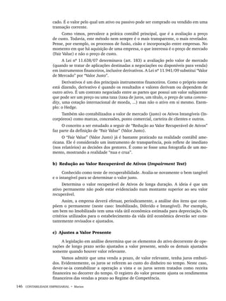 146 CONTABILIDADE EMPRESARIAL • Marion
cado. É o valor pelo qual um ativo ou passivo pode ser comprado ou vendido em uma
transação corrente.
Como vimos, prevalece a prática contábil principal, que é a avaliação a preço
de custo. Todavia, este método nem sempre é o mais transparente, o mais revelador.
Pense, por exemplo, os processos de fusão, cisão e incorporação entre empresas. No
momento em que há aquisição de uma empresa, o que interessa é o preço de mercado
(Fair Value) e não o preço de custo.
A Lei nº 11.638/07 determinava (art. 183) a avaliação pelo valor de mercado
(quando se tratar de aplicações destinadas a negociações ou disponíveis para venda)
em instrumentos financeiros, inclusive derivativos. A Lei nº 11.941/09 substitui “Valor
de Mercado” por “Valor Justo”.
Derivativos é um dos principais instrumentos financeiros. Como o próprio nome
está dizendo, derivativo é quando os resultados e valores derivam ou dependem de
outro ativo. É um contrato negociado entre as partes que possui um valor subjacente
que pode ser um preço ou uma taxa (taxa de juros, um título, o preço de uma commo-
dity, uma cotação internacional de moeda, ...) mas não o ativo em si mesmo. Exem-
plo: o Hedge.
Também são contabilizados a valor de mercado (justo) os Ativos Intangíveis (In-
corpóreos) como marcas, concessões, ponto comercial, carteira de clientes e outros.
O conceito a ser estudado a seguir de “Redução ao Valor Recuperável de Ativos”
faz parte da definição de “Fair Value” (Valor Justo).
O “Fair Value” (Valor Justo) já é bastante praticado na realidade contábil ame-
ricana. Ele é considerado um instrumento de transparência, pois reflete de imediato
(nos relatórios) as decisões dos gestores. É como se fosse uma fotografia de um mo-
mento, mostrando a realidade “nua e crua”.
b) Redução ao Valor Recuperável de Ativos (Impairment Test)
Conhecido como teste de recuperabilidade. Avalia-se novamente o bem tangível
e o intangível para se determinar o valor justo.
Determina o valor recuperável de Ativos de longa duração. A ideia é que um
ativo permanente não pode estar evidenciado num montante superior ao seu valor
recuperável.
Assim, a empresa deverá efetuar, periodicamente, a análise dos itens que com-
põem o permanente (neste caso: Imobilizado, Diferido e Intangível). Por exemplo,
um bem no Imobilizado tem uma vida útil econômica estimada para depreciação. Os
critérios utilizados para o estabelecimento da vida útil econômica deverão ser cons-
tantemente revisados e ajustados.
c) Ajustes a Valor Presente
A legislação em análise determina que os elementos do ativo decorrente de ope-
rações de longo prazo serão ajustados a valor presente, sendo os demais ajustados
somente quando houver valor relevante.
Vamos admitir que uma venda a prazo, de valor relevante, tenha juros embuti-
dos. Evidentemente, os juros se referem ao custo do dinheiro no tempo. Neste caso,
dever-se-ia contabilizar a operação a vista e os juros serem tratados como receita
financeira no decorrer do tempo. O registro do valor presente ajusta os rendimentos
financeiros das vendas a prazo ao Regime de Competência.
Livro 1.indb 146
Livro 1.indb 146 2/4/2015 13:27:49
2/4/2015 13:27:49
 