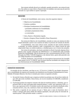 ASPECTOS SOBRE NORMAS E TEORIA DA CONTABILIDADE 147
Este mesmo método deverá ser realizado, quando necessário, nas contas do pas-
sivo. Em ambos os casos (Ativo e Passivo) deve-se trabalhar com uma taxa de juros de
mercado ou a que melhor se ajuste à operação.
RESUMO
A Teoria da Contabilidade, entre outros, trata dos seguintes tópicos:
• Objetivos da Contabilidade.
• Cenários contábeis.
• Princípios Fundamentais da Contabilidade:
– postulados ambientais da Contabilidade;
– princípios propriamente ditos;
– as convenções.
• Ativo, Passivo e Patrimônio Líquido.
• Receita e Despesa (Fluxo Contábil e Fluxo Financeiro).
Em termos de Objetivos da Contabilidade, entende-se como um sistema de infor-
mação destinado a prover seus usuários de dados no processo de tomada de decisão.
A Contabilidade, vista como ciência social, caminha em dois cenários distintos:
a princípio, no cenário primitivo, onde o proprietário era a figura central da ação
empresarial; hoje, no cenário moderno, a entidade passa a ser o centro das atenções.
Em termos de princípios, não havia unicidade no Brasil, havendo algumas diver-
gências entre aqueles emanados da CVM/Ibracon e os estabelecidos pelo Conselho
Federal de Contabilidade. Não há dúvida que com o pronunciamento do CPC e a De-
liberação da CVM nº 539/08 chegamos a um sistema único, quem sabe parecido com
um Código Brasileiro de Contabilidade.
O Brasil, finalmente, está entrando na Convergência Internacional da Contabili-
dade graças à Lei nº 11.638/07, que já trouxe diversas novidades em relação às Nor-
mas Internacionais de Contabilidade (IFRS).
EXERCÍCIO RESOLVIDO
O contador da Cia. Itacolomi, com base no art. 177 da Lei nº 6.404/76, que dispõe claramente
que a contabilidade da empresa será mantida com obediência aos Princípios Fundamentais de Conta-
bilidade (Princípios Básicos), fica bem à vontade para tomar as seguintes atitudes:
1. Do total de Contas a Receber que a empresa receberá no próximo ano, há um forte indício de
que 10% não serão recebidos. Dessa forma, em vez de considerar $ 5.000.000, considerará
$ 4.500.000.
2. O principal produto da empresa consome três tipos de matérias-primas: o alumínio, que re-
presenta 90% do valor total pago pelas matérias-primas; o cobre, que representa 9,8%; e o
ferro, que representa 0,2%. O contador resolve não mais fazer um relatório detalhado sobre
consumo de ferro, mas, sim, continuar a fazer um relatório sobre cobre e alumínio.
3. Não aceita a sugestão de seu assessor, de que o “ideal, para o ramo da Itacolomi, não é
avaliar o estoque pelo preço médio das últimas aquisições, mas pelo preço de mercado de
matéria-prima” (Não pretende mudar o critério.)
Livro 1.indb 147
Livro 1.indb 147 2/4/2015 13:27:49
2/4/2015 13:27:49
 