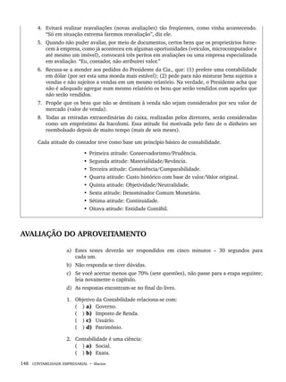 148 CONTABILIDADE EMPRESARIAL • Marion
4. Evitará realizar reavaliações (novas avaliações) tão freqüentes, como vinha acontecendo.
“Só em situação extrema faremos reavaliação”, diz ele.
5. Quando não puder avaliar, por meio de documentos, certos bens que os proprietários forne-
cem à empresa, como já aconteceu em algumas oportunidades (veículos, microcomputador e
até mesmo um imóvel), convocará três peritos em avaliações ou uma empresa especializada
em avaliação. “Eu, contador, não atribuirei valor.”
6. Recusa-se a atender aos pedidos do Presidente da Cia., que: (1) prefere uma contabilidade
em dólar (por ser esta uma moeda mais estável); (2) pede para não misturar bens sujeitos a
vendas e não sujeitos a vendas em um mesmo relatório. Na verdade, o Presidente acha que
não é adequado agregar num mesmo relatório os bens que serão vendidos com aqueles que
não serão vendidos.
7. Propõe que os bens que não se destinam à venda não sejam considerados por seu valor de
mercado (valor de venda).
8. Todas as retiradas extraordinárias do caixa, realizadas pelos diretores, serão consideradas
como um empréstimo da Itacolomi. Essa atitude foi motivada pelo fato de o dinheiro ser
reembolsado depois de muito tempo (mais de seis meses).
Cada atitude do contador teve como base um princípio básico de contabilidade.
• Primeira atitude: Conservadorismo/Prudência.
• Segunda atitude: Materialidade/Revância.
• Terceira atitude: Consistência/Comparabilidade.
• Quarta atitude: Custo histórico com base de valor/Valor original.
• Quinta atitude: Objetividade/Neutralidade.
• Sexta atitude: Denominador Comum Monetário.
• Sétima atitude: Continuidade.
• Oitava atitude: Entidade Contábil.
AVALIAÇÃO DO APROVEITAMENTO
a) Estes testes deverão ser respondidos em cinco minutos – 30 segundos para
cada um.
b) Não responda se tiver dúvidas.
c) Se você acertar menos que 70% (sete questões), não passe para a etapa seguinte;
leia novamente o capítulo.
d) As respostas encontram-se no final do livro.
1. Objetivo da Contabilidade relaciona-se com:
( ) a) Governo.
( ) b) Imposto de Renda.
( ) c) Usuário.
( ) d) Patrimônio.
2. Contabilidade é uma ciência:
( ) a) Social.
( ) b) Exata.
Livro 1.indb 148
Livro 1.indb 148 2/4/2015 13:27:49
2/4/2015 13:27:49
 