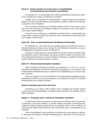 xvi CONTABILIDADE EMPRESARIAL • Marion
Parte II – Ensino Focado em Como Fazer a Contabilidade
(exclusivamente para futuros Contadores)
Os Capítulos 9 a 11 se preocupam com o futuro profissional contábil, que conhe-
cerá o caminho para chegar aos Relatórios Contábeis.
É lógico que os estudantes de Administração e outros futuros não contadores
poderão ter uma visão panorâmica dos mecanismos contábeis, embora não seja rele-
vante para os não contadores.
Para os futuros contadores, que terão que conhecer todos os mecanismos contá-
beis, este livro apresenta a metodologia contábil norte-americana, que é mais objetiva
e tem maior clareza didática.
O fato de já se conhecerem os Relatórios Contábeis torna a compreensão dos
termos débito e crédito, do plano de contas e de todo o processo de escrituração muito
mais simples e fácil de reter.
Parte III – Foco no Aprofundamento do Balanço Patrimonial
Os Capítulos 12 a 16 tratam de um aprofundamento dos grupos de Contas no
Balanço Patrimonial, dando-se um enfoque de Contabilidade Intermediária, já que a
Contabilidade Introdutória termina no Capítulo 11.
Esta Parte é adequada para a continuidade dos estudos do futuro Contador (fase
intermediária) e para o não contador que precisa conhecer melhor a estrutura do Ba-
lanço Patrimonial para fins do curso de Análise de Balanços ou Análise das Demons-
trações Financeiras ou Demonstrações Contábeis.
Parte IV – Outras Demonstrações Contábeis
Além do Balanço Patrimonial estudado nos Capítulos 2, 3 e 12 a 15, e da De-
monstração do Resultado do Exercício estudada nos Capítulos 4, 5 e 6, existem outras
demonstrações fundamentais para os objetivos da Contabilidade que merecem capí-
tulos especiais.
Assim, do Capítulo 17 ao 20 ressaltamos essas demonstrações indispensáveis ao
profissional contábil e úteis aos não contadores, na condição de usuários, na extração
de indicadores para tomada de decisão.
Outros Caminhos para Usar este Livro
O Professor (ou o leitor) pode escolher outros caminhos para atender melhor
ao processo ensino-aprendizagem, montando outras sequências de capítulos. Damos
alguns exemplos:
Opção 1 – Iniciando com o ensino de Princípios Contábeis
Se quisermos praticar um esporte, ou fazer parte de qualquer tipo de associação,
ou pertencer a uma seita religiosa, ou mesmo estudar astronomia, precisaremos ini-
cialmente conhecer algumas regras básicas ou princípios sobre a nova atividade. Só
assim teremos melhor aproveitamento, que será decisivo para o desempenho de tal
atividade.
Com a Contabilidade alguns professores entendem que não poderia ser diferen-
te. Para que nos iniciemos no estudo dessa disciplina, é necessário, a priori, dizem es-
Livro 1.indb xvi
Livro 1.indb xvi 2/4/2015 13:27:31
2/4/2015 13:27:31
 