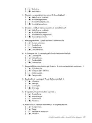 ASPECTOS SOBRE NORMAS E TEORIA DA CONTABILIDADE 149
( ) c) Biológica.
( ) d) Matemática.
3. Quando o proprietário era o centro da Contabilidade?
( ) a) Na ênfase na entidade.
( ) b) No cenário primitivo.
( ) c) No cenário empresarial.
( ) d) No cenário moderno.
4. Quando a entidade tornou-se centro da Contabilidade?
( ) a) Na ênfase na entidade.
( ) b) No cenário primitivo.
( ) c) No cenário do proprietário.
( ) d) No cenário moderno.
5. Um dos postulados é (pela Teoria da Contabilidade):
( ) a) Conservadorismo.
( ) c) Consistência.
( ) c) Continuidade.
( ) d) Custo histórico.
6. O único que não é convenção pela Teoria da Contabilidade é:
( ) a) Consistência.
( ) b) Materialidade.
( ) c) Continuidade.
( ) d) Objetividade.
7. Um princípio em surgimento que favorece demonstrações mais transparentes é:
( ) a) Oportunidade.
( ) b) Essência sobre a forma.
( ) c) Uniformidade.
( ) d) Competência.
8. Realização da receita pela Teoria da Contabilidade é:
( ) a) Postulado.
( ) b) Princípio.
( ) c) Convenção.
( ) d) Restrição.
9. O equilíbrio Custo × Benefício equivale a:
( ) a) Consistência.
( ) b) Materialidade.
( ) c) Objetividade.
( ) d) Prudência.
10. Realização da receita e confrontação da despesa detalha:
( ) a) Competência.
( ) b) Caixa.
( ) c) Atualização monetária.
( ) d) Prudência.
Livro 1.indb 149
Livro 1.indb 149 2/4/2015 13:27:49
2/4/2015 13:27:49
 