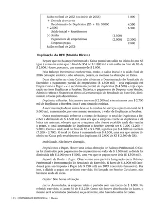 154 CONTABILIDADE EMPRESARIAL • Marion
Saldo no final de 20X5 (ou início de 20X6)
+ Entrada de recursos
Recebimento de Duplicatas (X5 + X6: $2000
+ 2.500)
Saldo inicial + Recebimento
(–) Saídas
Pagamentos de empréstimos
Despesas pagas
Saldo no final de 20X6
(1.500)
(2.000)
1.800
4.500
6.300
(3.500)
2.800
Explicação da DFC (Modelo Direto)
Repare que no Balanço Patrimonial o Caixa possui um saldo no início do ano X6
(que é a mesma coisa que o final de X5) de $ 1.800 mil e um saldo no final de X6 de
$ 2.800. Houve, portanto, um aumento de $ 1.000.
Pelo Balanço Patrimonial conhecemos, então, o saldo inicial e o saldo final de
20X6 (situação estática), não sabendo, porém, os motivos da alteração do Caixa.
Duas alterações na conta Caixa não afetaram a Demonstração do Resultado do
Exercício: o pagamento parcial do empréstimo ($ 1.500 mil) – veja explicação em
Empréstimos a Pagar – e o recebimento parcial de duplicatas ($ 4.500) – veja expli-
cação no item Duplicatas a Receber. Todavia, o pagamento de Despesas com Vendas,
Administrativas e Financeiras afetou a Demonstração do Resultado do Exercício, dimi-
nuindo o Caixa pelo desembolso.
Duplicatas a Receber. Iniciamos o ano com $ 2.200 mil e terminamos com $ 2.700
mil de Duplicatas a Receber. Essa é uma situação estática.
A movimentação dessa conta deve-se às vendas de serviços a prazo no total de $
5.000 mil, aumentando, por esse mesmo montante, o valor de Duplicatas a Receber.
Outra movimentação refere-se a contas de Balanço: o total de Duplicatas a Re-
ceber é diminuído de $ 4.500 mil, uma vez que a empresa recebe as duplicatas e dá
baixa nas mesmas; observe que se a empresa não tivesse recebido nada das vendas
a prazo, o total acumulado de Duplicatas a Receber deveria ser $ 7.200 (2.200 +
5.000). Como o saldo real no final de X6 é $ 2.700, significa que $ 4.500 foi recebido
(7.200 – 2.700). O total do Caixa é aumentado em $ 4.500, uma vez que entrou di-
nheiro no Caixa pelo recebimento das duplicatas ($ 2.000 de X5 $ 2.500 de X6).
Imobilizado. Não houve alteração.
Empréstimos a Pagar. Houve uma única alteração de Balanço Patrimonial. O Cai-
xa foi diminuído pelo pagamento do empréstimo no valor de $ 1.500 mil; a dívida foi
diminuída (de $ 2.000 para $ 500), uma vez que se pagou parte dela ($ 1.500 mil).
Imposto de Renda a Pagar. Observamos uma perfeita Integração entre Balanço
Patrimonial e Demonstração do Resultado do Exercício. O lucro de $ 3.000 mil (ano-
-base) gera um Imposto a Pagar (de $ 750 mil) em 20X7 (exercício financeiro). Por
isso, a dívida a pagar, no próximo exercício, foi lançada no Passivo Circulante, não
havendo saída de caixa.
Capital. Não houve alteração.
Lucros Acumulados. A empresa inicia o período com um Lucro de $ 1.000. No
referido exercício, o Lucro foi de $ 2.250. Como não houve distribuição do Lucro, o
mesmo será acumulado (somado) ao já existente, não havendo saída de Caixa.
Livro 1.indb 154
Livro 1.indb 154 2/4/2015 13:27:50
2/4/2015 13:27:50
 