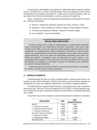 DEMONSTRAÇÃO DOS FLUXOS DE CAIXA E DEMONSTRAÇÃO DOS LUCROS OU PREJUÍZOS ACUMULADOS 155
A conta Lucros Acumulados não poderá ser evidenciada pelas empresas sujeitas
à Lei nº 11.638/07 (S.A. e Ltda. de grande porte). Para estas empresas a conta Lucros
Acumulados será transitória, devendo ter o saldo zero no final do período, uma vez
que todo o lucro deverá ser destinado a reservas, aumento de capital etc.
Assim, concluindo, temos as Integrações Demonstração do Resultado do Exercí-
cio × Balanço Patrimonial:
a) Receita × Duplicatas a Receber (poderia ser Caixa, se fosse a vista).
b) Despesas × Caixa (poderia ser Contas a Pagar, se fosse Despesa a Prazo).
c) Provisão para Imposto de Renda × Imposto de Renda a Pagar.
d) Lucro Líquido × Lucros Acumulados.
PAUSA PARA REFLEXÃO
Até pouco tempo atrás, na falta de capital próprio, o empreendedor dependia
quase exclusivamente dos empréstimos bancários tradicionais, cujos juros, hoje
de pelo menos 20% ao ano, são capazes de jogar qualquer empresa na lona, prin-
cipalmente se o negócio estiver apenas começando. Atualmente, é cada vez mais
comum ver empreendedores recorrendo ao chamado venture capital (novos sócios
empreendedores), em vez de apelar aos empréstimos bancários, para tentar via-
bilizar seu negócio. A vantagem é que, nas operações de venture capital, o em-
preendedor pode escapar do veneno dos juros. Em troca do dinheiro, ele cede uma
participação na sociedade ao investidor ou grupo de investidores que acreditam
no sucesso do empreendimento.
A Demonstração dos Fluxos de Caixa é um instrumento eficiente na captação
de recursos, seja de terceiros, seja de parceiros?
B.2 MODELO INDIRETO
A Demonstração do Fluxo de Caixa, modelo indireto, mostra quais foram as al-
terações no giro (Ativo Circulante e Passivo Circulante) que provocaram aumento ou
diminuição no Caixa, sem explicitar diretamente as entradas e saídas de dinheiro.
O modelo indireto responde objetivamente a uma pergunta que todo empresário
faria nesse caso: “por que o lucro da empresa foi de $ 2.250 e o Caixa aumentou ape-
nas $ 1.000? Ou por que o resultado econômico foi de $ 2.250 e o resultado financeiro
de $ 1.000?”
Um primeiro passo seria comparar as duas demonstrações e analisar as variações:
OPERAÇÕES DRE
DFC
(Modelo Direto)
Receita
(–) Despesas de Vendas
(–) Despesas Administrativas
(–) Despesas Financeiras
5.000
(800)
(1.000)
(200)
4.500
(800)
(1.000)
(200)
Resultado Antes dos Tributos
(–) Imposto de Renda
(–) Empréstimos Pagos
3.000
(750)
–
2.500
–
(1.500)
Resultado Final 2.250 1.000
Livro 1.indb 155
Livro 1.indb 155 2/4/2015 13:27:50
2/4/2015 13:27:50
 