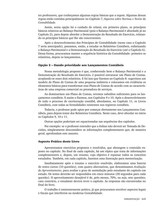 APRESENTAÇÃO xvii
tes professores, que conheçamos algumas regras básicas que a regem. Algumas dessas
regras estão contidas principalmente no Capítulo 7, Aspectos sobre Normas e Teoria da
Contabilidade.
Assim, nesta opção há o cuidado de relatar, em primeiro plano, os princípios
básicos relativos ao Balanço Patrimonial (pois o Balanço Patrimonial é abordado já no
Capítulo 2), para depois abordar a Demonstração do Resultado do Exercício, relatan-
do os princípios básicos que lhe são concernentes.
Após o desenvolvimento dos Princípios de Contabilidade (neste caso o Capítulo
7 seria antecipado), passamos, então, a estudar os Relatórios Contábeis, enfatizando
o Balanço Patrimonial e a Demonstração do Resultado do Exercício (até o Capítulo 6).
Dessa forma, procuramos manter a sequência histórica da Contabilidade: primeiro os
relatórios, depois os lançamentos.
Opção 2 – Dando prioridade aos Lançamentos Contábeis
Nossa metodologia proposta é que, conhecendo bem o Balanço Patrimonial e a
Demonstração do Resultado do Exercício, é possível estruturar um Plano de Contas,
acoplando-se esses dois relatórios. E foi isso que fizemos no Capítulo 8: sugerimos um
modelo de Plano de Contas de uma pequena indústria e colocamos em evidência os
elementos básicos para transformar esse Plano de Contas de acordo com as caracterís-
ticas de uma empresa comercial ou prestadora de serviços.
Ao dominarmos um Plano de Contas, teremos subsídios suficientes para os lan-
çamentos contábeis. E assim o fizemos, nos Capítulos 9 e 10. Após o desenvolvimento
de todo o processo de escrituração contábil, abordamos, no Capítulo 11, os Livros
Contábeis, com todas as formalidades existentes nos registros contábeis.
Todavia, o professor pode optar por começar diretamente nos Lançamentos Con-
tábeis, para depois tratar dos Relatórios Contábeis. Neste caso, deve abordar no início
os Capítulos 9, 10 e 11.
Outras opções poderiam ser equacionadas nas sequências dos capítulos.
Por exemplo: se o professor entender que a ênfase não deverá ser Tomada de De-
cisões, simplesmente desconsidere as informações complementares que, de maneira
geral, aprofundam este assunto.
Aspecto Prático deste Livro
Apresentamos exercícios propostos e resolvidos, que abrangem o conteúdo ex-
posto no capítulo. No final de cada capítulo, há um tópico que trata de informações
complementares e, depois, um resumo, cujo objetivo é repassar todos os conceitos
estudados. Também, em cada capítulo, fazemos uma ilustração para memorização.
Imediatamente após o resumo e exercício resolvido, elaboramos uma bateria
de testes curtos (10 questões), com quatro alternativas, que denominamos Avaliação
do Aproveitamento, para avaliar o grau de assimilação pelo estudante do capítulo em
estudo. Os testes deverão ser respondidos em cinco minutos (30 segundos para cada
questão). O aproveitamento desejável é de, pelo menos, 70%, ou seja, sete questões;
caso contrário, o estudante deverá rever o capítulo. As respostas são encontradas no
final do livro.
O trabalho é eminentemente prático, já que procuramos envolver aspectos legais
e fiscais que interferem na moderna Contabilidade.
Livro 1.indb xvii
Livro 1.indb xvii 2/4/2015 13:27:31
2/4/2015 13:27:31
 