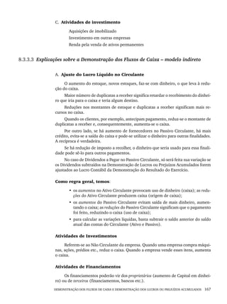 DEMONSTRAÇÃO DOS FLUXOS DE CAIXA E DEMONSTRAÇÃO DOS LUCROS OU PREJUÍZOS ACUMULADOS 167
C. Atividades de investimento
Aquisições de imobilizado
Investimento em outras empresas
Renda pela venda de ativos permanentes
8.3.3.3 Explicações sobre a Demonstração dos Fluxos de Caixa – modelo indireto
A. Ajuste do Lucro Líquido no Circulante
O aumento do estoque, novos estoques, faz-se com dinheiro, o que leva à redu-
ção do caixa.
Maior número de duplicatas a receber significa retardar o recebimento do dinhei-
ro que iria para o caixa e teria algum destino.
Reduções nos montantes de estoque e duplicatas a receber significam mais re-
cursos no caixa.
Quando os clientes, por exemplo, antecipam pagamento, reduz-se o montante de
duplicatas a receber e, consequentemente, aumenta-se o caixa.
Por outro lado, se há aumento de fornecedores no Passivo Circulante, há mais
crédito, evita-se a saída do caixa e pode-se utilizar o dinheiro para outras finalidades.
A recíproca é verdadeira.
Se há redução de imposto a recolher, o dinheiro que seria usado para essa finali-
dade pode sê-lo para outros pagamentos.
No caso de Dividendos a Pagar no Passivo Circulante, só será feita sua variação se
os Dividendos subtraídos na Demonstração de Lucros ou Prejuízos Acumulados forem
ajustados ao Lucro Contábil da Demonstração do Resultado do Exercício.
Como regra geral, temos:
• os aumentos no Ativo Circulante provocam uso de dinheiro (caixa); as redu-
ções do Ativo Circulante produzem caixa (origem de caixa);
• os aumentos do Passivo Circulante evitam saída de mais dinheiro, aumen-
tando o caixa; as reduções do Passivo Circulante significam que o pagamento
foi feito, reduzindo o caixa (uso de caixa);
• para calcular as variações líquidas, basta subtrair o saldo anterior do saldo
atual das contas do Circulante (Ativo e Passivo).
Atividades de Investimentos
Referem-se ao Não Circulante da empresa. Quando uma empresa compra máqui-
nas, ações, prédios etc., reduz o caixa. Quando a empresa vende esses itens, aumenta
o caixa.
Atividades de Financiamentos
Os financiamentos poderão vir dos proprietários (aumento de Capital em dinhei-
ro) ou de terceiros (financiamentos, bancos etc.).
Livro 1.indb 167
Livro 1.indb 167 2/4/2015 13:27:51
2/4/2015 13:27:51
 