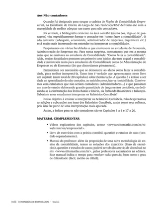 xviii CONTABILIDADE EMPRESARIAL • Marion
Aos Não contadores
Quando fui designado para ocupar a cadeira de Noções de Contabilidade Empre-
sarial, na Faculdade de Direito do Largo de São Francisco/USP
, defrontei-me com a
necessidade de melhor adequar um curso para não contadores.
Na verdade, a bibliografia existente na área contábil (muito boa, diga-se de pas-
sagem) visa especificamente formar o contador em “como fazer a contabilidade”. O
não contador (advogado, economista, administrador de empresas, engenheiro etc.)
está muito mais interessado em entender ou interpretar a contabilidade.
Pesquisamos em várias faculdades o que ensinavam ao estudante de Economia,
Administração de Empresas etc. Para nossa surpresa, constatamos que era a mesma
coisa que se ensinava ao estudante de Contabilidade: “Como fazer a contabilidade”.
Aliás, muitas faculdades possuem um primeiro ano básico, durante o qual a contabili-
dade é ministrada tanto para estudantes de Contabilidade como de Administração de
Empresas ou de Economia (do que discordamos plenamente).
Entendemos ser necessário que se demonstre ao aluno como fazer a contabili-
dade, para melhor interpretá-la. Tanto isso é verdade que apresentamos neste livro
um capítulo (num total de 20 capítulos) sobre Escrituração. A questão é a ênfase a ser
dada ao aprendizado do não contador, ao módulo como fazer a contabilidade. Convive-
mos com estudantes que não seriam contadores (administradores...) e que passaram
um ano de estudo elaborando grande quantidade de lançamentos contábeis, ou dedi-
cando-se à escrituração dos livros Razão e Diário, ou fechando Balancetes e Balanços.
Saberiam esses estudantes interpretar os Relatórios Contábeis?
Nosso objetivo é ensinar a interpretar os Relatórios Contábeis. Não desprezamos
as adições e subtrações aos itens dos Relatórios Contábeis, assim como seus reflexos,
pois isso faz parte de uma interpretação mais apurada.
Assim, a ênfase para os não contadores são os Capítulos 1 a 8 e 17 a 20.
MATERIAL COMPLEMENTAR
• Vídeos explicativos dos capítulos, acesse <www.editoraatlas.com.br/tv-
web/marion/empresarial>.
• Livro de exercícios com a prática contábil, questões e estudos de caso (ven-
dido separadamente).
• Manual do professor: além da proposição de uma nova metodologia do en-
sino da contabilidade, temos as soluções dos exercícios (livro de exercí-
cios), questões e estudos de casos; poderá ser obtido através de download no
site <www.editoraatlas.com.br>, pelos professores cadastrados na editora.
Esse manual indica o tempo para resolver cada questão, bem como o grau
de dificuldade (fácil, médio ou difícil).
02 prefaciais.indd xviii
02 prefaciais.indd xviii 10/4/2015 15:16:07
10/4/2015 15:16:07
 