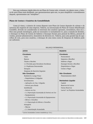 DEMONSTRAÇÃO DOS FLUXOS DE CAIXA E DEMONSTRAÇÃO DOS LUCROS OU PREJUÍZOS ACUMULADOS 169
Para que tenhamos rápida ideia de um Plano de Contas todo, evitando, em alguns casos, a leitu-
ra de outro Plano mais detalhado, que apresentaremos após este, ou para simplificar o entendimento
daquele, apresentamos um “miniplano”.
Plano de Contas e Usuários da Contabilidade
Como já vimos, o número de contas disposto num Plano de Contas depende do volume e da
natureza dos negócios de uma empresa. Todavia, na estruturação do Plano de Contas (Planificação
Contábil), deverão ser considerados os interesses dos usuários (gerentes, investidores, fisco etc.).
Para uma grande metalúrgica, pode ser necessário (e normalmente é), para a tomada de decisões,
o destaque no Plano de Contas de Salários e Encargos Sociais para pessoal da fábrica, pessoal de
vendas, pessoal administrativo, honorários da diretoria etc. Todavia, para uma grande loja de apa-
relhos de som, para seus usuários, o destaque de uma única conta de Despesas de Salários pode
ser suficiente.
BALANÇO PATRIMONIAL
ATIVO PASSIVO
Circulante
Caixa
Bancos
Títulos a Receber
(–) Provisão para Devedores Duvidosos
(–) Duplicatas Descontadas
Estoques
Despesas do Exercício Seguinte
Não Circulante
Realizável a Longo Prazo
– Empréstimos à Coligadas
Investimentos
– Aplicações em Cias. Coligadas
– Imóveis para Renda
Imobilizado
– Imóveis em Uso
– (–) Depreciação Acumulada de Imóveis em Uso
– Equipamentos
– (–) Depreciação Acumulada de Equipamentos
– Móveis e Utensílios
– (–) Depreciação de Móveis e Utensílios
Intangível
– Marcas
– (–) Amortização Acumulada
Circulante
Fornecedores
Impostos a Recolher
Salários a Pagar
Encargos Sociais a Recolher
Empréstimos a Pagar
Contas a Pagar
Não Circulante
Financiamentos (ELP)
Patrimônio Líquido
Capital
Reservas de Lucros
Outras Reservas
Lucros* ou Prejuízos Acumulados
* Lucros Acumulados (contra transitória p/ S.A.).
Livro 1.indb 169
Livro 1.indb 169 2/4/2015 13:27:51
2/4/2015 13:27:51
 