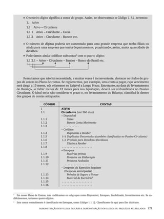 DEMONSTRAÇÃO DOS FLUXOS DE CAIXA E DEMONSTRAÇÃO DOS LUCROS OU PREJUÍZOS ACUMULADOS 171
• O terceiro dígito significa a conta do grupo. Assim, se observarmos o Código 1.1.1, teremos:
1. Ativo
1.1 Ativo – Circulante
1.1.1 Ativo – Circulante – Caixa
1.1.2 Ativo – Circulante – Bancos etc.
• O número de dígitos poderia ser aumentado para uma grande empresa que tenha filiais ou
ainda para uma empresa que tenha departamentos, propiciando, assim, maior quantidade de
detalhes.
• Poderíamos ainda codificar subcontas3
com o quarto dígito:
1.1.2.1 – Ativo – Circulante – Bancos – Banco do Brasil etc.
Ressaltamos que não há necessidade, e muitas vezes é inconveniente, destacar os títulos de gru-
pos de contas no Plano de contas. Se registrarmos, por exemplo, uma conta a pagar, cujo vencimento
será daqui a 15 meses, nós o faremos no Exigível a Longo Prazo. Entretanto, na data do levantamento
do Balanço, se faltar menos de 12 meses para sua liquidação, deverá ser reclassificada no Passivo
Circulante. O ideal seria não considerar o prazo e, no levantamento do Balanço, classificá-la dentro
dos grupos de contas adequados.
4
CÓDIGO CONTAS
1
1.1
1.1.1
1.1.2
1.1.3
1.1.4
1.1.5
1.1.6
1.1.7
1.1.8
1.1.9
1.1.10
1.1.11
1.1.12
1.1.13
1.1.14
1.1.15
1.1.16
ATIVO
Circulante (até 360 dias)
– Disponível
Caixa
Bancos Conta Movimento
. . . . . . . . . .
– Créditos
Duplicatas a Receber
(–) Duplicatas Descontadas (também classificadas no Passivo Circulante)
(–) Provisão para Devedores Duvidosos
Títulos a Receber
. . . . . . . . . . . . . . . . . . . .
– Estoques
Matérias-primas
Produtos em Elaboração
Produtos Acabados
. . . . . . . . . . . . . . . . . . . .
– Despesas do Exercício Seguinte
(Despesas antecipadas)
Prêmios de Seguro a Vencer
Material de Escritório4
. . . . . . . . . . . . . . . . . . . .
. . . . . . . . . . . . . . . . . . . .
3
Em nosso Plano de Contas, não codificamos os subgrupos como Disponível, Estoques, Imobilizado, Investimentos etc. Se co-
dificássemos, teríamos quatro dígitos.
4
Esta conta normalmente é classificada em Estoques, como Código 1.1.12. Classificamo-la aqui para fins didáticos.
Livro 1.indb 171
Livro 1.indb 171 2/4/2015 13:27:52
2/4/2015 13:27:52
 