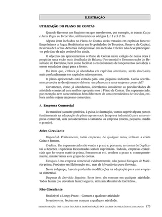 DEMONSTRAÇÃO DOS FLUXOS DE CAIXA E DEMONSTRAÇÃO DOS LUCROS OU PREJUÍZOS ACUMULADOS 175
ILUSTRAÇÃO
UTILIZAÇÃO DO PLANO DE CONTAS
Quando fizermos um Registro em que envolvemos, por exemplo, as contas Caixa
e Juros Pagos ou Incorridos, utilizaremos os códigos 1.1.1 e 5.2.16.
Alguns itens incluídos no Plano de Contas serão tratados em capítulos futuros:
Empréstimos a Pagar, Benfeitorias em Propriedades de Terceiros, Reserva de Capital,
Reservas de Lucros. Achamos indispensável sua inclusão. O leitor não deve preocupar-
-se pelo fato de não conhecê-los ainda.
O objetivo em apresentarmos o Plano de Contas neste estágio de nossa obra é
propiciar uma visão mais detalhada de Balanço Patrimonial e Demonstração do Re-
sultado do Exercício, bem como facilitar o entendimento de lançamentos contábeis a
serem estudados daqui para a frente.
Há itens que, embora já abordados em capítulos anteriores, serão abordados
mais profundamente em capítulos subsequentes.
O plano apresentado está voltado para uma pequena indústria. Como devería-
mos proceder se desejássemos elaborar um plano para uma empresa comercial?
Certamente, como já abordamos, deveríamos considerar as peculiaridades da
atividade comercial para melhor apropriarmos o Plano de Contas. Um supermercado,
por exemplo, tem características bem diferentes de uma revendedora de veículos, em-
bora ambas sejam empresas comerciais.
A. Empresa Comercial
De maneira bastante genérica, à guisa de ilustração, vamos sugerir alguns pontos
fundamentais na adaptação do plano apresentado (empresa industrial) para uma em-
presa comercial, sem considerarmos o tamanho da empresa (micro, pequena, média
e grande).
Ativo Circulante
Disponível. Praticamente, todas empresas, de qualquer ramo, utilizam a conta
Caixa e Bancos.
Créditos. Um supermercado não vende a prazo e, portanto, as contas de Duplica-
tas a Receber, Duplicatas Descontadas seriam suprimidas. Todavia, empresas comer-
ciais que fornecem matéria-prima, ferramentas etc. vendem a prazo e, consequente-
mente, manteríamos este grupo de contas.
Estoques. Uma empresa comercial, evidentemente, não possui Estoques de Maté-
ria-prima, Produtos em Elaboração etc., mas de Mercadorias para Revenda.
Neste subgrupo, haveria profundas modificações na adaptação para uma empre-
sa comercial.
Despesas do Exercício Seguinte. Estes itens são comuns em qualquer atividade.
Todos fazem (ou deveriam fazer) seguros, utilizam Material de Escritório...
Não Circulante
Realizável a Longo Prazo – Comum a qualquer atividade
Investimentos. Podem ser comuns a qualquer atividade.
Livro 1.indb 175
Livro 1.indb 175 2/4/2015 13:27:52
2/4/2015 13:27:52
 