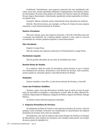 176 CONTABILIDADE EMPRESARIAL • Marion
Imobilizado. Normalmente, uma empresa comercial não tem imobilizado rele-
vante; nesse caso, seriam suprimidos, Máquinas e Equipamentos, Ferramentas, Paten-
tes (Invenções). Os outros itens podem ser comuns aos diversos ramos de atividades.
No que tange a Depreciação e Amortização, igualmente seriam suprimidos os referen-
tes àqueles itens.
Intangível. Marcas, clientela, ponto comercial são itens relevantes no comércio.
Diferido. Não deveria haver, por exemplo, no Plano de Contas de uma empresa
comercial, o item Desenvolvimento de Produtos.
Passivo Circulante
Não seria comum, para uma empresa comercial, o item IPI a Recolher, pois este
é constante nas Indústrias. Se a empresa adquire somente a vista, como é o caso de
revendedora de veículos, podemos suprimir a conta Fornecedores.
Não Circulante
Exigível a Longo Prazo
Não são comuns nas empresas comerciais os Financiamentos a Longo Prazo.
Patrimônio Líquido
Não há grandes alterações de um ramo de atividade para outro.
Receita Bruta de Vendas
Se a empresa, além da venda da mercadoria, presta serviços (o que é comum
em vendedoras de veículos), deixaremos o item Receita de Serviços. Caso contrário,
iremos suprimi-lo, deixando apenas o item Receita Bruta de Vendas.
Deduções
Seriam excluídos o item IPI e, se não houver Receita de Serviços, o item ISS.
Custo dos Produtos Vendidos
Teríamos, agora, Custo das Mercadorias Vendidas (que se refere ao custo de aqui-
sição da mercadoria revendida) e excluiríamos os itens: Mão de Obra, Material Se-
cundário, Depreciação de Máquinas, Aluguéis da Fábrica, Seguros da Fábrica, Energia
Elétrica...
As demais contas sofreriam pequenas alterações.
B. Empresa Prestadora de Serviços
Na adaptação do Plano de Contas a uma empresa prestadora de serviços, como de
qualquer outra atividade, levaremos em consideração as características da empresa
prestadora de serviços, bem como seu tamanho.
Normalmente, esse tipo de empresa não possui Estoque de Produtos ou Estoque
de Mercadorias. Uma empresa de transporte, por exemplo, pode possuir um estoque
de pneus, peças de reposição etc.
Livro 1.indb 176
Livro 1.indb 176 2/4/2015 13:27:52
2/4/2015 13:27:52
 