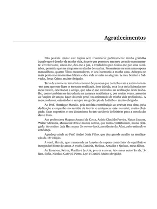 Agradecimentos
Não poderia iniciar este tópico sem reconhecer publicamente minha gratidão
àquele que é doador de minha vida, àquele que penetrou em meu coração mansamen-
te, envolveu-me, amou-me, deu-me a paz, a verdadeira paz. Guiou-me por seus cami-
nhos, permitiu que me alegrasse no clarão de sua luz. Presenteou-me com uma esposa
maravilhosa, quatro filhos encantadores, e deu harmonia a minha casa. Achegou-se
mais perto nos momentos difíceis e deu vida a todas as alegrias. A meu Senhor e Sal-
vador, Jesus Cristo, muito obrigado.
Teria de enumerar uma lista enorme de pessoas que contribuíram e estimularam-
-me para que este livro se tornasse realidade. Sem dúvida, esta lista seria liderada por
meu mestre, orientador e amigo, que não só me estimulou na realização deste traba-
lho, como também me introduziu na carreira acadêmica e, por muitas vezes, assumiu
as funções de um pai (que tão cedo perdi) na orientação de minha vida profissional. A
meu professor, orientador e sempre amigo Sérgio de Iudícibus, muito obrigado.
Ao Prof. Henrique Matulis, pela notória contribuição ao revisar esta obra, pela
dedicação e empenho no sentido de inovar e enriquecer este material, muito obri-
gado. Suas sugestões e seu dinamismo foram variáveis definitivas para a conclusão
deste livro.
Aos professores Magnus Amaral da Costa, Anísio Cândido Pereira, Natan Szuster,
Walter Miranda, Mussolini Orru e muitos outros, que tanto contribuíram, muito obri-
gado. Ao senhor Luiz Herrmann (in memoriam), presidente da Atlas, pelo estímulo e
confiança.
Agradeço ainda ao Prof. André Diniz Filho, que deu grande auxílio na atualiza-
ção da 16ª edição.
A você, Márcia, que transcende as funções de esposa como fator de equilíbrio e
inesgotável fonte de amor. A vocês, Daniela, Melissa, Arnaldo e Nathan, meus filhos.
Ao Emerson, Kelsin, Marília e Letícia, genros e noras. Aos meus netos Sarah, Li-
lian, Sofia, Nicolas, Gabriel, Pietra, Levi e Daniel. Muito obrigado.
Livro 1.indb xix
Livro 1.indb xix 2/4/2015 13:27:31
2/4/2015 13:27:31
 