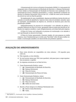 180 CONTABILIDADE EMPRESARIAL • Marion
A Demonstração de Lucros ou Prejuízos Acumulados (DLPAc) é o instrumento de
integração entre a Demonstração do Resultado do Exercício e o Balanço Patrimonial.
O lucro obtido na Demonstração do Resultado do Exercício será canalizado via De-
monstração de Lucros e Prejuízos Acumulados e, a seguir, classificado (conforme seu
destino) no Balanço Patrimonial. Pela Lei das S.A., o saldo da conta Lucros Acumula-
dos deverá ser zero no final do período.
Na implantação de uma contabilidade, algumas providências iniciais deverão ser
tomadas no sentido de planificá-la. Aspectos como ramo de atividade, tamanho, tipos
de transações, peculiaridades da empresa etc. deverão ser decisivos para uma boa
planificação contábil.
Independentemente do processo de escrituração6
a ser colocado em prática, o
contador elaborará um Plano de Contas, agrupando todas as contas que deverão ser uti-
lizadas nos registros contábeis, o qual, obrigatoriamente, será observado pela empresa.
O Plano de Contas será adequado ao processo de escrituração a ser adotado e
será aperfeiçoado no decorrer do tempo.
O Plano de Contas apresentado é bastante simples, de uma pequena ou média
empresa, mas é fundamental que se tenha uma “boa ideia” sobre ele para melhor en-
tender a escrituração contábil a ser desenvolvida nos próximos capítulos.
AVALIAÇÃO DO APROVEITAMENTO
a) Estes testes deverão ser respondidos em cinco minutos – 30 segundos para
cada um.
b) Não responda, se tiver dúvidas.
c) Se você acertar menos que 70% (sete questões), não passe para a etapa seguinte:
leia novamente o capítulo.
d) As respostas encontram-se no final do livro.
1. Como Demonstração Estática, temos:
( ) a) Demonstração do Resultado do Exercício.
( ) b) Balanço Patrimonial.
( ) c) Plano de Contas.
( ) d) Demonstração dos Fluxos de Caixa.
2. Como Demonstração Dinâmica, temos:
( ) a) Demonstração do Resultado do Exercício.
( ) b) Balanço Patrimonial.
( ) c) Plano de Contas.
( ) d) Saldos da Conta Caixa.
3. Receita a Prazo integra-se no Balanço Patrimonial com:
( ) a) Bancos Conta Movimento.
( ) b) Caixa.
6
Veja Capítulo 11 – Escrituração (Livros Contábeis e Sistemas Contábeis).
Livro 1.indb 180
Livro 1.indb 180 2/4/2015 13:27:53
2/4/2015 13:27:53
 