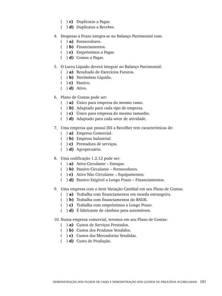 DEMONSTRAÇÃO DOS FLUXOS DE CAIXA E DEMONSTRAÇÃO DOS LUCROS OU PREJUÍZOS ACUMULADOS 181
( ) c) Duplicatas a Pagar.
( ) d) Duplicatas a Receber.
4. Despesas a Prazo integra-se no Balanço Patrimonial com:
( ) a) Fornecedores.
( ) b) Financiamentos.
( ) c) Empréstimos a Pagar.
( ) d) Contas a Pagar.
5. O Lucro Líquido deverá integrar no Balanço Patrimonial:
( ) a) Resultado de Exercícios Futuros.
( ) b) Patrimônio Líquido.
( ) c) Passivo.
( ) d) Ativo.
6. Plano de Contas pode ser:
( ) a) Único para empresa do mesmo ramo.
( ) b) Adaptado para cada tipo de empresa.
( ) c) Único para empresa do mesmo tamanho.
( ) d) Adaptado para cada setor de atividade.
7. Uma empresa que possui ISS a Recolher tem características de:
( ) a) Empresa Comercial.
( ) b) Empresa Industrial.
( ) c) Prestadora de serviços.
( ) d) Agropecuária.
8. Uma codificação 1.2.12 pode ser:
( ) a) Ativo Circulante – Estoque.
( ) b) Passivo Circulante – Fornecedores.
( ) c) Ativo Não Circulante – Equipamentos.
( ) d) Passivo Exigível a Longo Prazo – Financiamentos.
9. Uma empresa com o item Variação Cambial em seu Plano de Contas:
( ) a) Trabalha com financiamentos em moeda estrangeira.
( ) b) Trabalha com financiamentos do BNDE.
( ) c) Trabalha com empréstimos a Longo Prazo.
( ) d) É fabricante de câmbios para automóveis.
10. Numa empresa comercial, teremos em seu Plano de Contas:
( ) a) Custos de Serviços Prestados.
( ) b) Custos dos Produtos Vendidos.
( ) c) Custos das Mercadorias Vendidas.
( ) d) Custo de Produção.
Livro 1.indb 181
Livro 1.indb 181 2/4/2015 13:27:53
2/4/2015 13:27:53
 