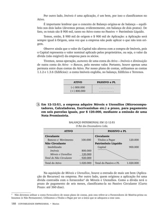 188 CONTABILIDADE EMPRESARIAL • Marion
Por outro lado, Imóveis é uma aplicação, é um bem, por isso o classificamos no
Ativo.
É importante lembrar que o conceito de Balanço origina-se de balança – equilí-
brio nos dois lados (devemos pensar, evidentemente, em balança de dois pratos). De
fato, os totais são $ 900 mil, tanto no Ativo como no Passivo + Patrimônio Líquido.
Temos, então, $ 900 mil de origem e $ 900 mil de Aplicação: a Aplicação será
sempre igual à Origem, uma vez que a empresa não pode aplicar o que não tem ori-
gem.
Observe ainda que o valor do Capital não alterou com a compra de Imóveis, pois
o Capital representa o valor nominal aplicado pelos proprietários, ou seja, o valor da
dívida (não exigível) da empresa para os sócios.
Tivemos, nessa operação, aumento de uma conta do Ativo – Imóveis e diminuição
de outra conta do Ativo → Bancos, pelo mesmo valor. Portanto, houve apenas uma
permuta entre duas contas do Ativo. Por nosso plano de contas, utilizamos as contas
1.1.2 e 1.3.6 (Edifícios): a conta Imóveis engloba, no balanço, Edifícios e Terrenos.
ATIVO PASSIVO e PL
(–) 800.000
(+) 800.000
. . . . . . . . . .
. . . . . . . . . .
3. Em 12-12-X1, a empresa adquire Móveis e Utensílios (Microcompu-
tadores, Calculadoras, Escrivaninhas etc.) a prazo, para pagamento
em seis parcelas iguais, por $ 120.000, mediante a emissão de uma
Nota Promissória.
BALANÇO PATRIMONIAL EM 12-12-X1
O Rei dos Encanadores Ltda.
ATIVO PASSIVO e PL
Circulante
Bancos c/ Movimento
Não Circulante
Imobilizado
Imóveis
Móveis e Utensílios
Total do Não Circulante
100.000
800.000
120.000
920.000
Circulante
Títulos a Pagar
Patrimônio Líquido
Capital
120.000
900.000
Total do Ativo 1.020.000 Total do Passivo e PL 1.020.000
Na aquisição de Móveis e Utensílios, houve a entrada de mais um bem (Aplica-
ção de Recursos) na empresa. Por outro lado, quem originou a aplicação foi uma
dívida contraída com o fornecedor2
de Móveis e Utensílios. Como a dívida terá o
prazo de pagamento de seis meses, classificamo-la no Passivo Circulante (Curto
Prazo: até 360 dias).
2
Não devemos utilizar a conta Fornecedores de nosso plano de contas, pois esta refere-se a Fornecedores de Matéria-prima ou
Insumos (e Não Permanente). Utilizamos a Títulos a Pagar por ser a única que se adequava a esse caso.
Livro 1.indb 188
Livro 1.indb 188 2/4/2015 13:27:53
2/4/2015 13:27:53
 