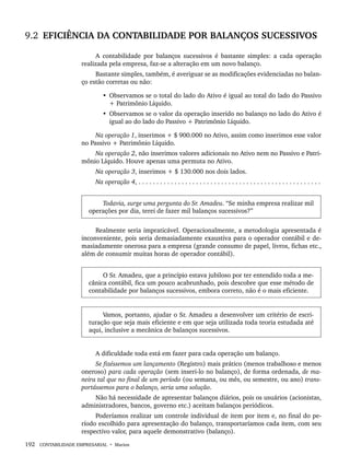 192 CONTABILIDADE EMPRESARIAL • Marion
9.2 EFICIÊNCIA DA CONTABILIDADE POR BALANÇOS SUCESSIVOS
A contabilidade por balanços sucessivos é bastante simples: a cada operação
realizada pela empresa, faz-se a alteração em um novo balanço.
Bastante simples, também, é averiguar se as modificações evidenciadas no balan-
ço estão corretas ou não:
• Observamos se o total do lado do Ativo é igual ao total do lado do Passivo
+ Patrimônio Líquido.
• Observamos se o valor da operação inserido no balanço no lado do Ativo é
igual ao do lado do Passivo + Patrimônio Líquido.
Na operação 1, inserimos + $ 900.000 no Ativo, assim como inserimos esse valor
no Passivo + Patrimônio Líquido.
Na operação 2, não inserimos valores adicionais no Ativo nem no Passivo e Patri-
mônio Líquido. Houve apenas uma permuta no Ativo.
Na operação 3, inserimos + $ 130.000 nos dois lados.
Na operação 4, . . . . . . . . . . . . . . . . . . . . . . . . . . . . . . . . . . . . . . . . . . . . . . . . . . .
Todavia, surge uma pergunta do Sr. Amadeu. “Se minha empresa realizar mil
operações por dia, terei de fazer mil balanços sucessivos?”
Realmente seria impraticável. Operacionalmente, a metodologia apresentada é
inconveniente, pois seria demasiadamente exaustiva para o operador contábil e de-
masiadamente onerosa para a empresa (grande consumo de papel, livros, fichas etc.,
além de consumir muitas horas de operador contábil).
O Sr. Amadeu, que a princípio estava jubiloso por ter entendido toda a me-
cânica contábil, fica um pouco acabrunhado, pois descobre que esse método de
contabilidade por balanços sucessivos, embora correto, não é o mais eficiente.
Vamos, portanto, ajudar o Sr. Amadeu a desenvolver um critério de escri-
turação que seja mais eficiente e em que seja utilizada toda teoria estudada até
aqui, inclusive a mecânica de balanços sucessivos.
A dificuldade toda está em fazer para cada operação um balanço.
Se fizéssemos um lançamento (Registro) mais prático (menos trabalhoso e menos
oneroso) para cada operação (sem inseri-lo no balanço), de forma ordenada, de ma-
neira tal que no final de um período (ou semana, ou mês, ou semestre, ou ano) trans-
portássemos para o balanço, seria uma solução.
Não há necessidade de apresentar balanços diários, pois os usuários (acionistas,
administradores, bancos, governo etc.) aceitam balanços periódicos.
Poderíamos realizar um controle individual de item por item e, no final do pe-
ríodo escolhido para apresentação do balanço, transportaríamos cada item, com seu
respectivo valor, para aquele demonstrativo (balanço).
Livro 1.indb 192
Livro 1.indb 192 2/4/2015 13:27:54
2/4/2015 13:27:54
 